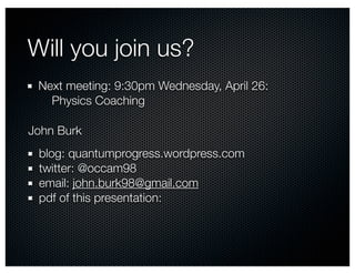 Will you join us?
 Next meeting: 9:30pm Wednesday, April 26:
   Physics Coaching

John Burk
 blog: quantumprogress.wordpress.com
 twitter: @occam98
 email: john.burk98@gmail.com
 pdf of this presentation:
 