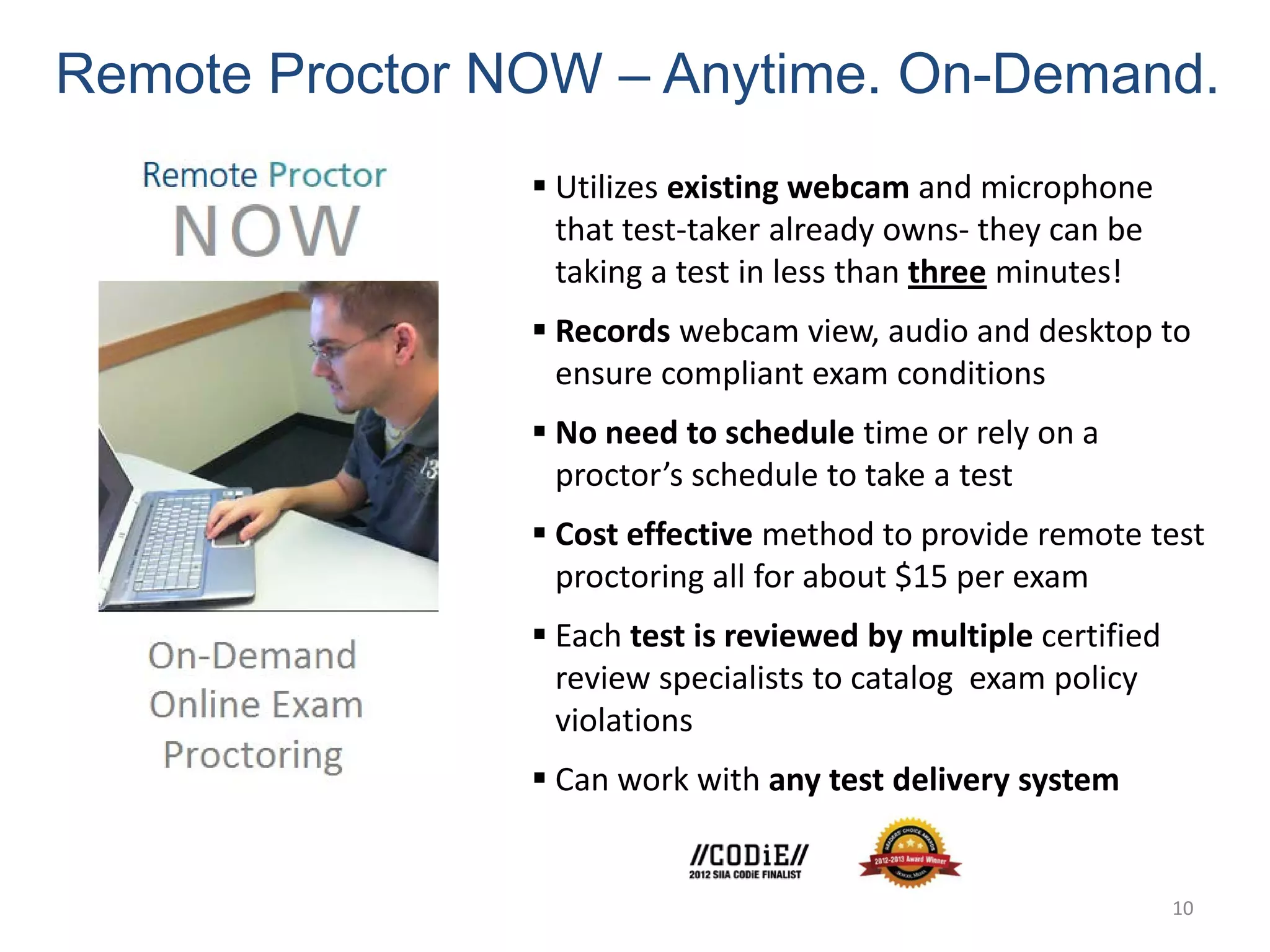 Remote Proctor NOW – Anytime. On-Demand.
                 Utilizes existing webcam and microphone
                  that test-taker already owns- they can be
                  taking a test in less than three minutes!
                 Records webcam view, audio and desktop to
                  ensure compliant exam conditions
                 No need to schedule time or rely on a
                  proctor’s schedule to take a test
                 Cost effective method to provide remote test
                  proctoring all for about $15 per exam
                 Each test is reviewed by multiple certified
                  review specialists to catalog exam policy
                  violations
                 Can work with any test delivery system


                                                                10
 