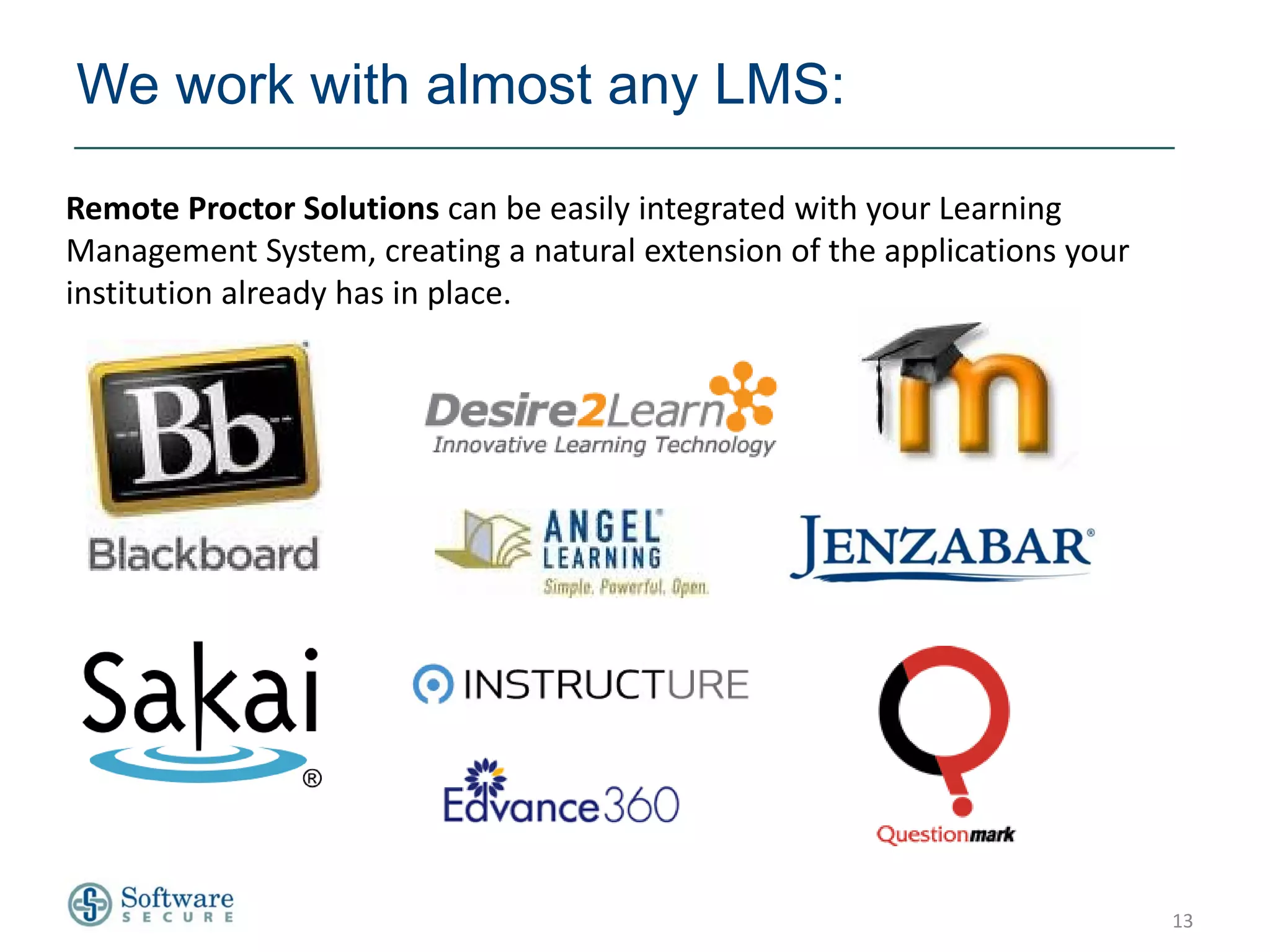 We work with almost any LMS:

Remote Proctor Solutions can be easily integrated with your Learning
Management System, creating a natural extension of the applications your
institution already has in place.




                                                                           13
 