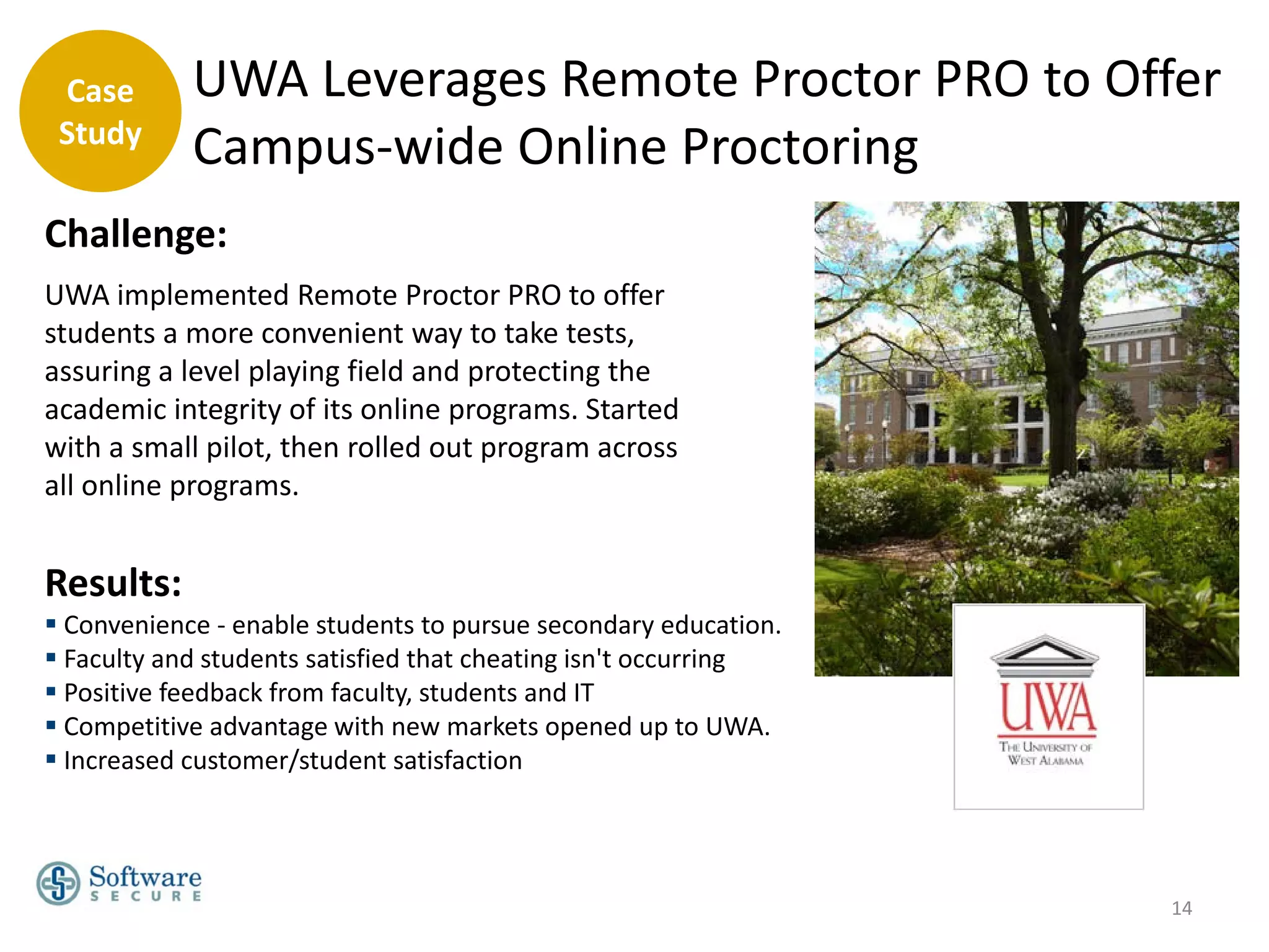 Case       UWA Leverages Remote Proctor PRO to Offer
 Study
            Campus-wide Online Proctoring
Challenge:
UWA implemented Remote Proctor PRO to offer
students a more convenient way to take tests,
assuring a level playing field and protecting the
academic integrity of its online programs. Started
with a small pilot, then rolled out program across
all online programs.


Results:
 Convenience - enable students to pursue secondary education.
 Faculty and students satisfied that cheating isn't occurring
 Positive feedback from faculty, students and IT
 Competitive advantage with new markets opened up to UWA.
 Increased customer/student satisfaction




                                                                 14
 