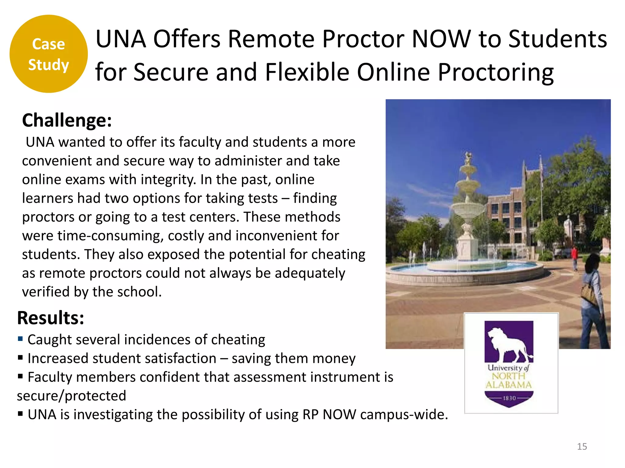 Case       UNA Offers Remote Proctor NOW to Students
 Study
            for Secure and Flexible Online Proctoring
Challenge:
 UNA wanted to offer its faculty and students a more
convenient and secure way to administer and take
online exams with integrity. In the past, online
learners had two options for taking tests – finding
proctors or going to a test centers. These methods
were time-consuming, costly and inconvenient for
students. They also exposed the potential for cheating
as remote proctors could not always be adequately
verified by the school.
Results:
 Caught several incidences of cheating
 Increased student satisfaction – saving them money
 Faculty members confident that assessment instrument is
secure/protected
 UNA is investigating the possibility of using RP NOW campus-wide.
                                                                      15
 