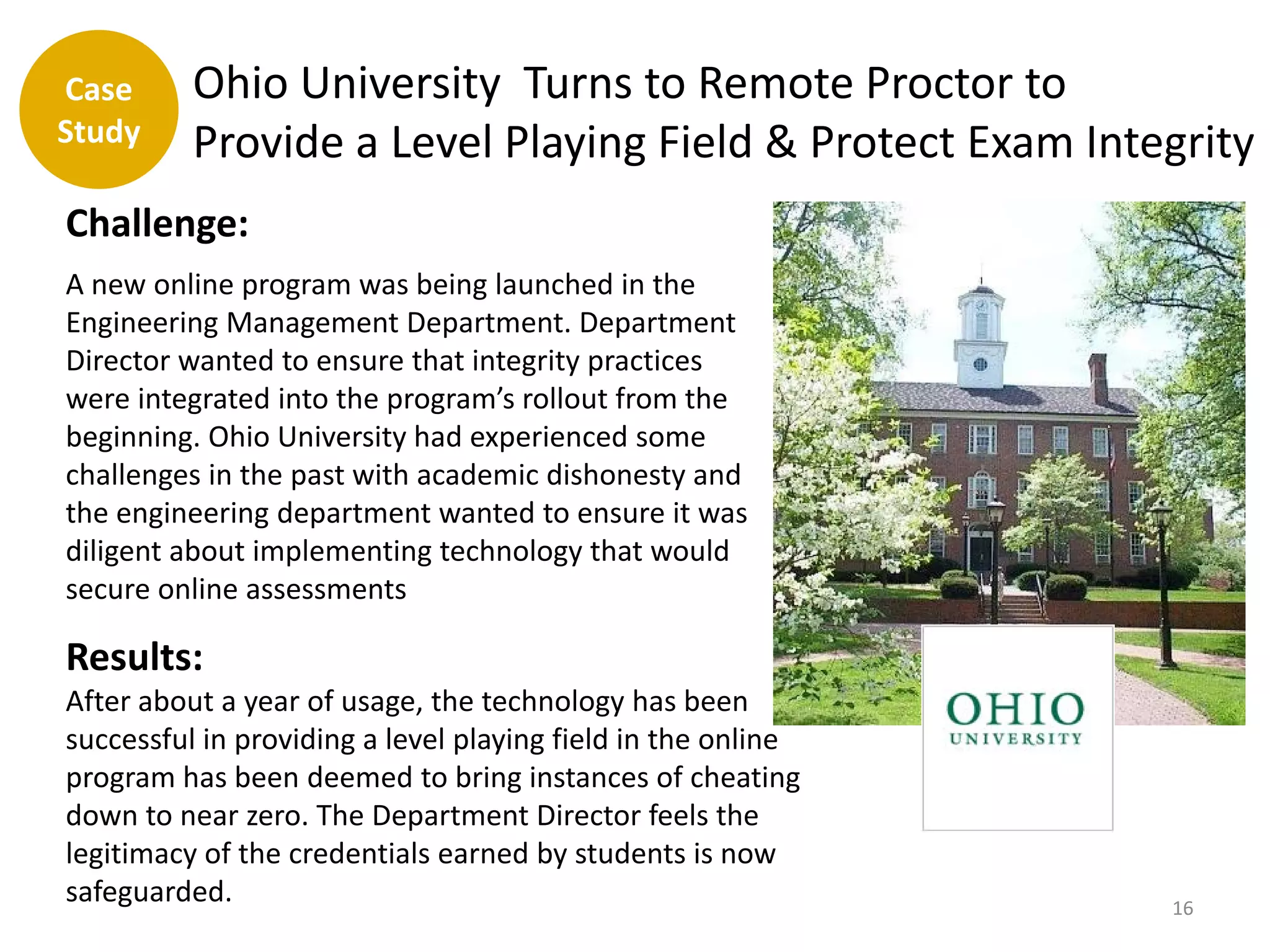 Case      Ohio University Turns to Remote Proctor to
Study     Provide a Level Playing Field & Protect Exam Integrity
Challenge:
A new online program was being launched in the
Engineering Management Department. Department
Director wanted to ensure that integrity practices
were integrated into the program’s rollout from the
beginning. Ohio University had experienced some
challenges in the past with academic dishonesty and
the engineering department wanted to ensure it was
diligent about implementing technology that would
secure online assessments

Results:
After about a year of usage, the technology has been
successful in providing a level playing field in the online
program has been deemed to bring instances of cheating
down to near zero. The Department Director feels the
legitimacy of the credentials earned by students is now
safeguarded.                                                  16
 