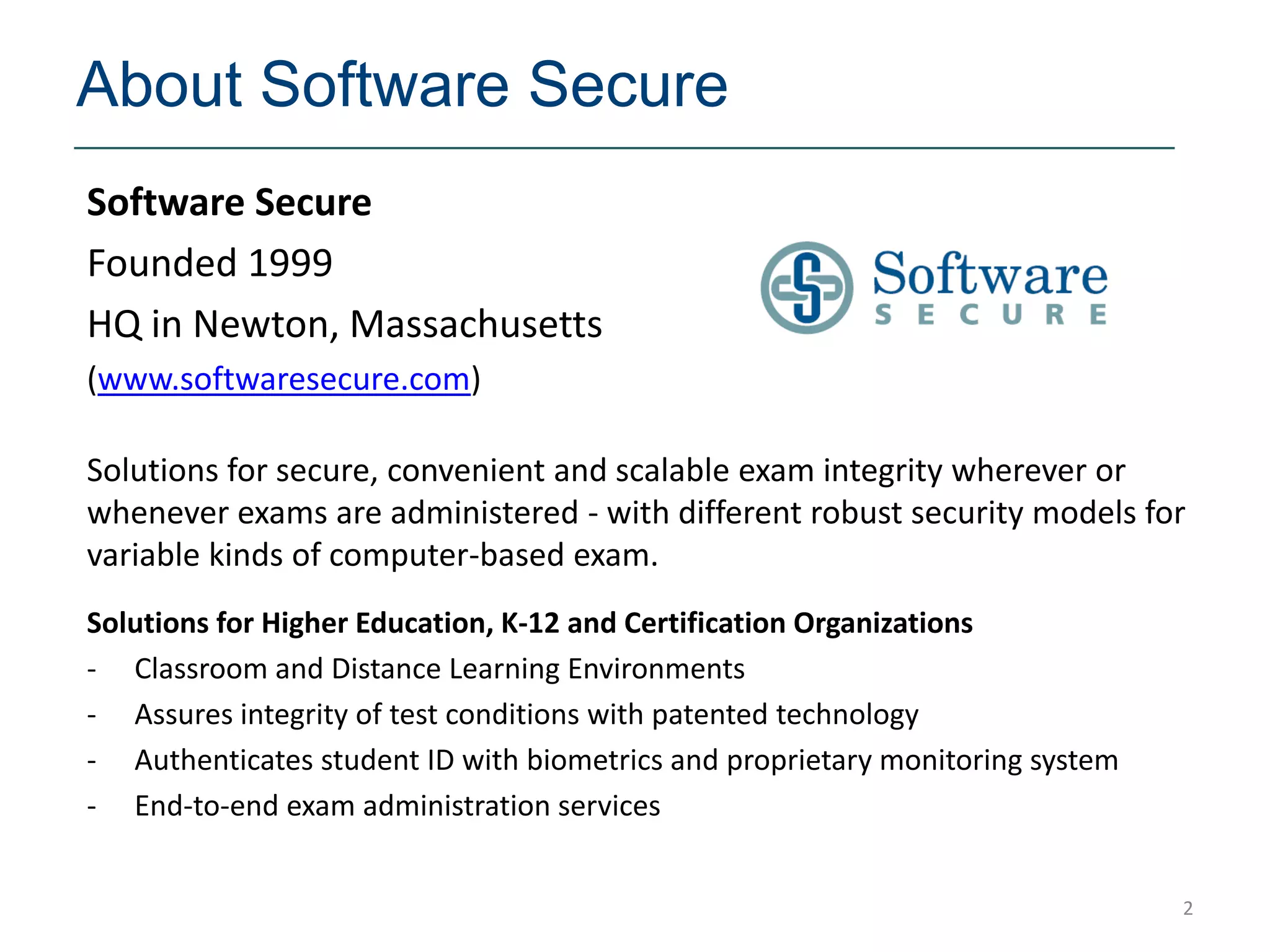 About Software Secure
Software Secure
Founded 1999
HQ in Newton, Massachusetts
(www.softwaresecure.com)

Solutions for secure, convenient and scalable exam integrity wherever or
whenever exams are administered - with different robust security models for
variable kinds of computer-based exam.
Solutions for Higher Education, K-12 and Certification Organizations
- Classroom and Distance Learning Environments
- Assures integrity of test conditions with patented technology
- Authenticates student ID with biometrics and proprietary monitoring system
- End-to-end exam administration services


                                                                               2
 