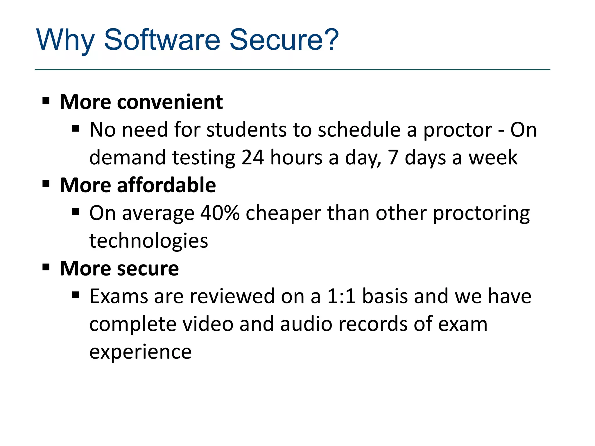 Why Software Secure?
 More convenient
    No need for students to schedule a proctor - On
     demand testing 24 hours a day, 7 days a week
 More affordable
    On average 40% cheaper than other proctoring
     technologies
 More secure
    Exams are reviewed on a 1:1 basis and we have
     complete video and audio records of exam
     experience
 
