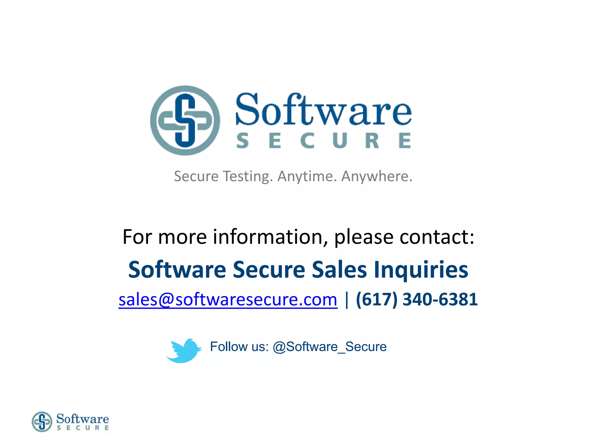 Secure Testing. Anytime. Anywhere.


For more information, please contact:
 Software Secure Sales Inquiries
sales@softwaresecure.com | (617) 340-6381

           Follow us: @Software_Secure
 