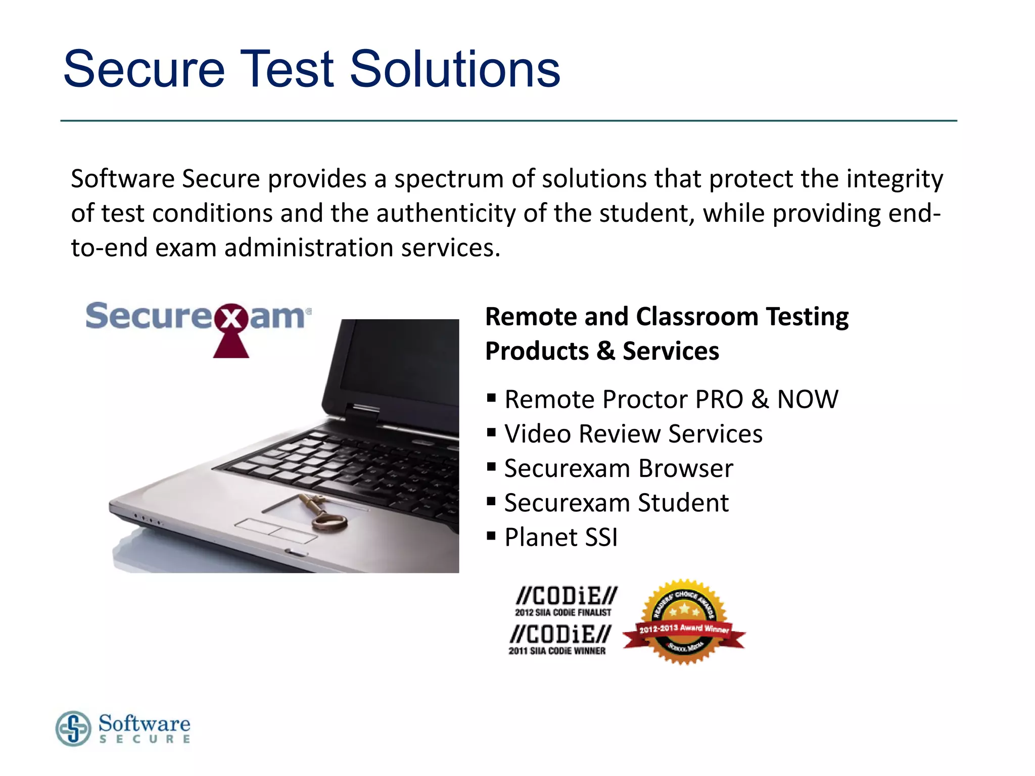 Secure Test Solutions
Software Secure provides a spectrum of solutions that protect the integrity
of test conditions and the authenticity of the student, while providing end-
to-end exam administration services.

                                    Remote and Classroom Testing
                                    Products & Services
                                     Remote Proctor PRO & NOW
                                     Video Review Services
                                     Securexam Browser
                                     Securexam Student
                                     Planet SSI
 