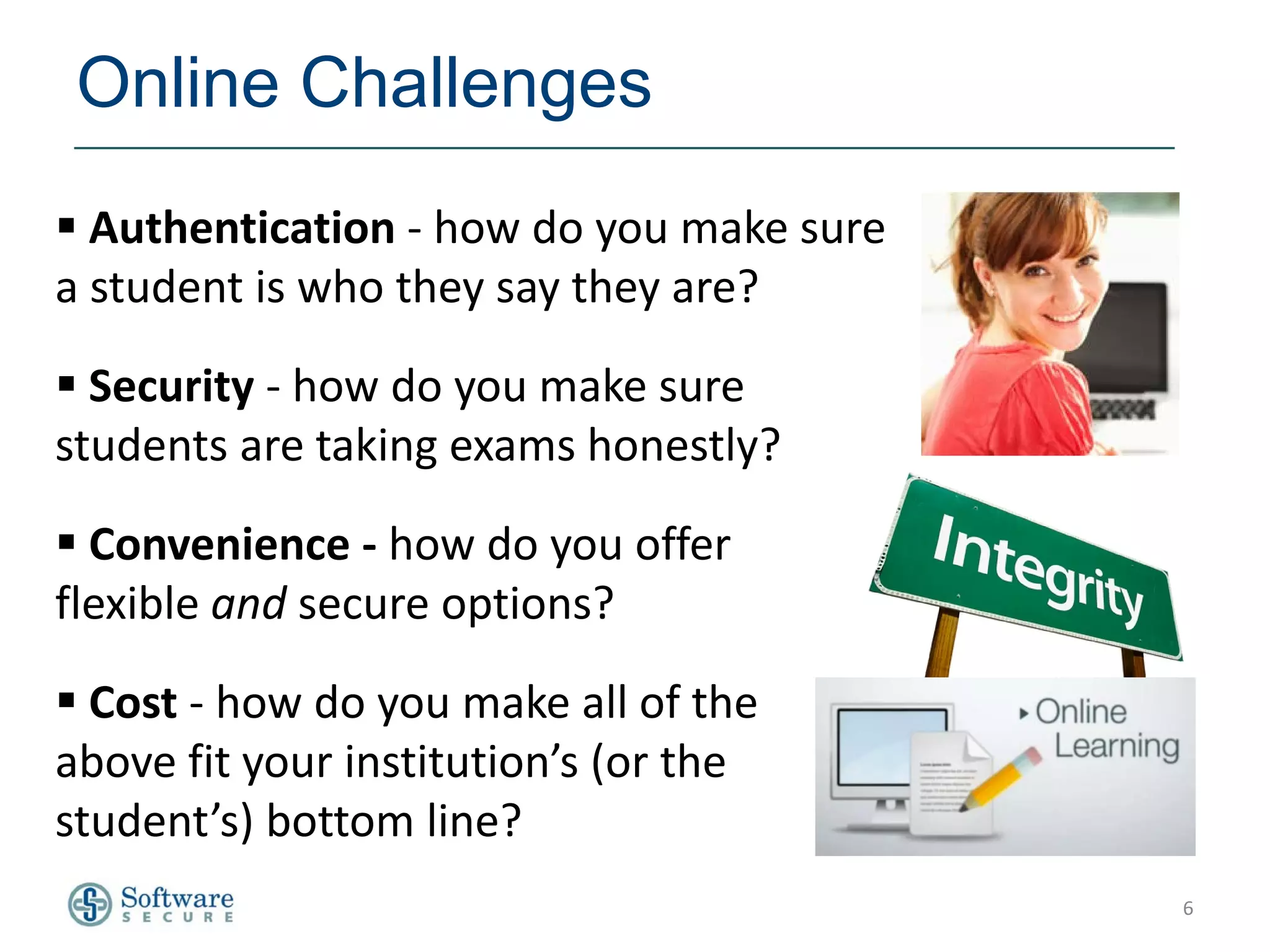 Online Challenges
 Authentication - how do you make sure
a student is who they say they are?

 Security - how do you make sure
students are taking exams honestly?

 Convenience - how do you offer
flexible and secure options?

 Cost - how do you make all of the
above fit your institution’s (or the
student’s) bottom line?
                                          6
 