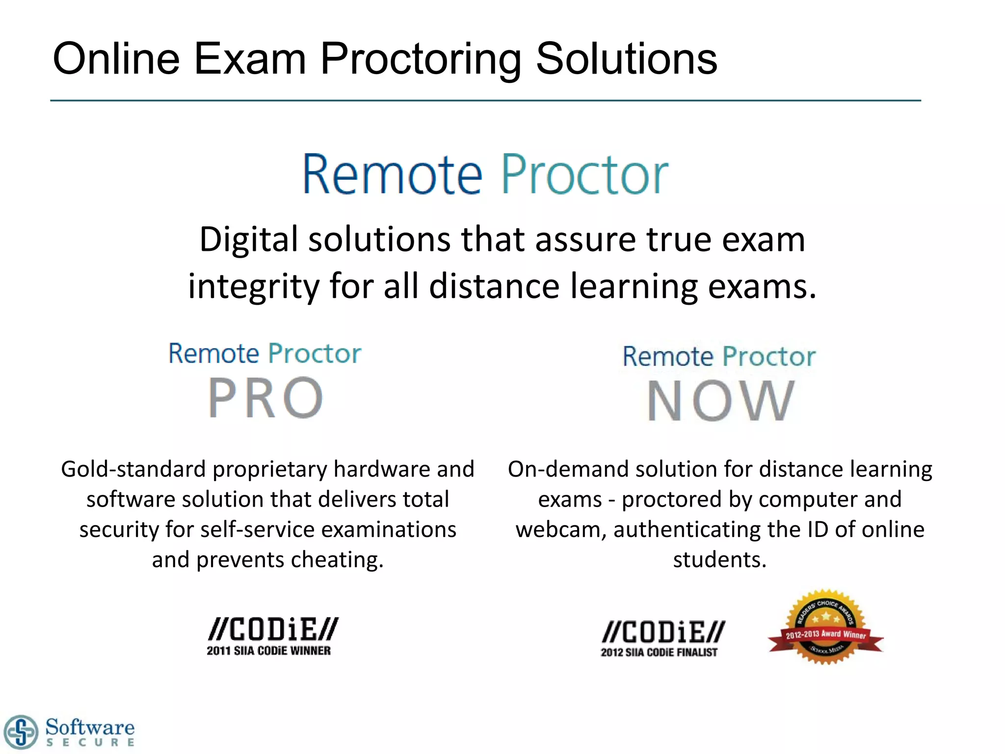 Online Exam Proctoring Solutions


            Digital solutions that assure true exam
           integrity for all distance learning exams.



Gold-standard proprietary hardware and    On-demand solution for distance learning
  software solution that delivers total     exams - proctored by computer and
 security for self-service examinations   webcam, authenticating the ID of online
        and prevents cheating.                           students.
 