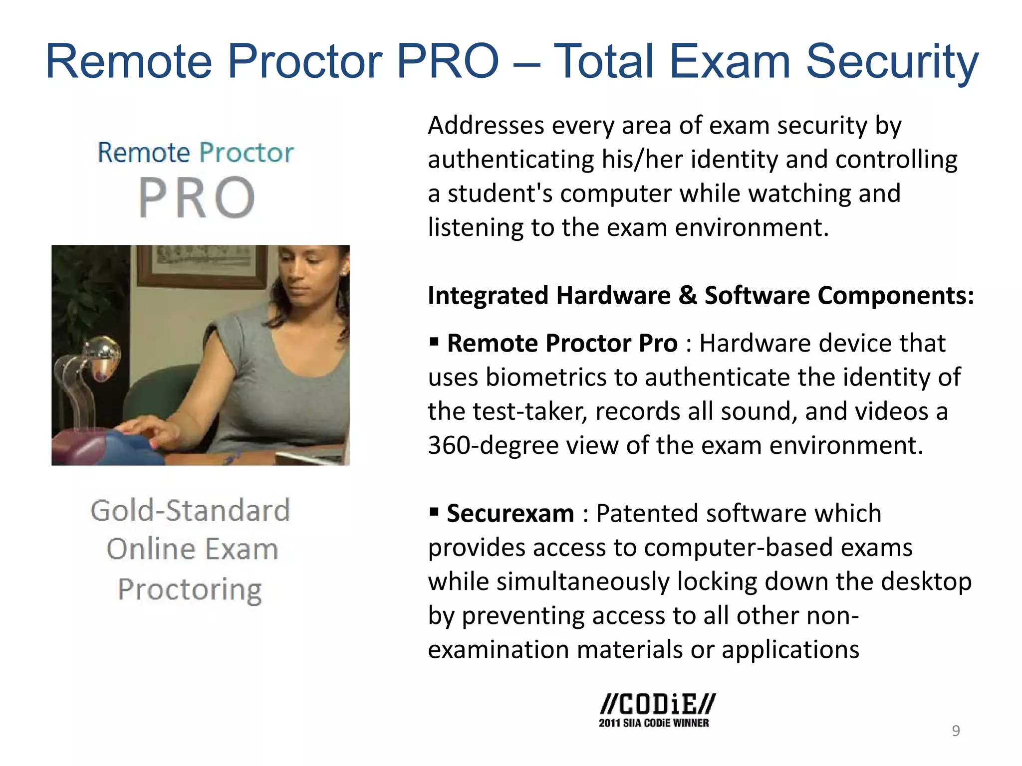 Remote Proctor PRO – Total Exam Security
                Addresses every area of exam security by
                authenticating his/her identity and controlling
                a student's computer while watching and
                listening to the exam environment.

                Integrated Hardware & Software Components:
                 Remote Proctor Pro : Hardware device that
                uses biometrics to authenticate the identity of
                the test-taker, records all sound, and videos a
                360-degree view of the exam environment.

                 Securexam : Patented software which
                provides access to computer-based exams
                while simultaneously locking down the desktop
                by preventing access to all other non-
                examination materials or applications

                                                              9
 