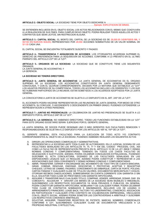 ARTICULO 2.- OBJETO SOCIAL: LA SOCIEDAD TIENE POR OBJETO DEDICARSE A: ……………....................................
…………………………………………………………………………………………Ejemplo: EXPLOTACION DE MINAS.
SE ENTIENDEN INCLUIDOS EN EL OBJETO SOCIAL LOS ACTOS RELACIONADOS CON EL MISMO QUE COADYUVEN
A LA REALIZACION DE SUS FINES. PARA CUMPLIR DICHO OBJETO, PODRA REALIZAR TODOS AQUELLOS ACTOS Y
CONTRATOS QUE SEAN LICITOS, SIN RESTRICCION ALGUNA.
ARTÍCULO 3.- CAPITAL SOCIAL: EL MONTO DEL CAPITAL DE LA SOCIEDAD ES DE 26,000.00 (VEINTISEIS MIL Y
00/100 EN NUEVOS SOLES) REPRESENTADO POR 26,000 ACCIONES NOMINATIVAS DE UN VALOR NOMINAL DE
S/1.00 CADA UNA.
EL CAPITAL SOCIAL SE ENCUENTRA TOTALMENTE SUSCRITO Y PAGADO.
ARTICULO 4.- TRANSFERENCIA Y ADQUISICION DE ACCIONES: LOS OTORGANTES ACUERDAN SUPRIMIR EL
DERECHO DE PREFERENCIA PARA LA ADQUISICION DE ACCIONES, CONFORME A LO PREVISTO EN EL ULTIMO
PARRAFO DEL ARTICULO 237º DE LA "LEY".
ARTICULO 5.- ORGANOS DE LA SOCIEDAD: LA SOCIEDAD QUE SE CONSTITUYE TIENE LOS SIGUIENTES
ÓRGANOS:
LA JUNTA GENERAL DE ACCIONISTAS; Y
LA GERENCIA.
LA SOCIEDAD NO TENDRÁ DIRECTORIO.
ARTICULO 6.- JUNTA GENERAL DE ACCIONISTAS: LA JUNTA GENERAL DE ACCIONISTAS ES EL ORGANO
SUPREMO DE LA SOCIEDAD. LOS ACCIONISTAS CONSTITUIDOS EN JUNTA GENERAL DEBIDAMENTE
CONVOCADA, Y CON EL QUORUM CORRESPONDIENTE, DECIDEN POR LA MAYORIA QUE ESTABLECE LA "LEY"
LOS ASUNTOS PROPIOS DE SU COMPETENCIA. TODOS LOS ACCIONISTAS INCLUSO LOS DISIDENTES Y LOS QUE
NO HUBIERAN PARTICIPADO EN LA REUNION, ESTAN SOMETIDOS A LOS ACUERDOS ADOPTADOS POR LA JUNTA
GENERAL.
LA CONVOCATORIA A JUNTA DE ACCIONISTAS SE SUJETA A LO DISPUESTO EN EL ART. 245º DE LA "LEY".
EL ACCIONISTA PODRA HACERSE REPRESENTAR EN LAS REUNIONES DE JUNTA GENERAL POR MEDIO DE OTRO
ACCIONISTA, SU CONYUGE, O ASCENDIENTE O DESCENDIENTE EN PRIMER GRADO, PUDIENDO EXTENDERSE LA
REPRESENTACION A OTRAS PERSONAS.
ARTICULO 7.- JUNTAS NO PRESENCIALES: LA CELEBRACION DE JUNTAS NO PRESENCIALES SE SUJETA A LO
DISPUESTO POR EL ARTICULO 246º DE LA "LEY".
ARTICULO 8.- LA GERENCIA: NO HABIENDO DIRECTORIO, TODAS LAS FUNCIONES ESTABLECIDAS EN LA “LEY”
PARA ESTE ORGANO SOCIETARIO SERAN EJERCIDAS POR EL GERENTE GENERAL.
LA JUNTA GENERAL DE SOCIOS PUEDE DESIGNAR UNO O MÁS GERENTES SUS FACULTADES REMOCION Y
RESPONSABILIDADES SE SUJETAN A LO DISPUESTO POR LOS ARTICULOS 185º AL 197º DE LA "LEY".
EL GERENTE GENERAL ESTA FACULTADO PARA LA EJECUCION DE TODO ACTO Y/O CONTRATO
CORRESPONDIENTES AL OBJETO DE LA SOCIEDAD, PUDIENDO ASIMISMO REALIZAR LOS SIGUIENTES ACTOS:
A.
B.

C.

D.

E.

DIRIGIR LAS OPERACIONES COMERCIALES Y ADMINISTRATIVAS.
REPRESENTAR A LA SOCIEDAD ANTE TODA CLASE DE AUTORIDADES. EN LO JUDICIAL GOZARA DE LAS
FACULTADES SENALADAS EN LOS ARTICULOS 74, 75, 77 Y 436 DEL CODIGO PROCESAL CIVIL, ASI
COMO LA FACULTAD DE REPRESENTACION PREVISTA EN EL ARTICULO 10 DE LA LEY 26636 Y DEMAS
NORMAS CONEXAS Y COMPLEMENTARIAS; TENIENDO EN TODOS LOS CASOS FACULTAD DE
DELEGACION O SUSTITUCION. ADEMAS, PODRA CELEBRAR CONCILIACION EXTRAJUDICIAL, PUDIENDO
SUSCRIBIR EL ACTA CONCILIATORIA, GOZANDO DE LAS FACULTADES SENALADAS EN LAS
DISPOSICIONES LEGALES QUE LO REGULAN. ADEMAS PODRA CONSTITUIR Y REPRESENTAR A LAS
ASOCIACIONES QUE CREA CONVENIENTE Y DEMAS NORMAS CONEXAS Y COMPLEMENTARIAS.
ABRIR, TRANSFERIR, CERRAR Y ENCARGARSE DEL MOVIMIENTO DE TODO TIPO DE CUENTA BANCARIA;
GIRAR, COBRAR, RENOVAR, ENDOSAR, DESCONTAR Y PROTESTAR, ACEPTAR Y REACEPTAR
CHEQUES, LETRAS DE CAMBIO, PAGARES, CONOCIMIENTO DE EMBARQUE, CARTA DE PORTE, POLIZAS,
CARTAS FIANZAS Y CUALQUIER CLASE DE TITULOS VALORES, DOCUMENTOS MERCANTILES Y CIVILES;
OTORGAR RECIBOS CANCELACIONES, SOBREGIRARSE EN CUENTA CORRIENTE CON GARANTIA O SIN
ELLA, SOLICITAR TODA CLASE DE PRESTAMOS CON GARANTIA HIPOTECARIA,
ADQUIRIR Y TRANSFERIR BAJO CUALQUIER TITULO; COMPRAR, VENDER, ARRENDAR, DONAR, DAR EN
COMODATO, ADJUDICAR Y GRAVAR LOS BIENES DE LA SOCIEDAD SEAN MUEBLES O INMUEBLES,
SUSCRIBIENDO LOS RESPECTIVOS DOCUMENTOS YA SEAN PRIVADOS O PUBLICOS. EN GENERAL
PODRA CONSTITUIR GARANTIA HIPOTECARIA, MOBILIARIA Y DE CUALQUIER FORMA. PODRA CELEBRAR
TODA CLASE DE CONTRATOS NOMINADOS E INNOMINADOS, INCLUSIVE LOS DE LEASING O
ARRENDAMIENTO FINANCIERO, LEASE BACK, FACTORY Y/O UNDERWRITING, CONSORCIO, ASOCIACION
EN PARTICIPACION Y CUALQUIER OTRO CONTRATO DE COLABORACION EMPRESARIAL, VINCULADOS
CON EL OBJETO SOCIAL. ADEMAS PODRA SOMETER LAS CONTROVERSIAS A ARBITRAJE Y SUSCRIBIR
LOS RESPECTIVOS CONVENIOS ARBITRALES.
SOLICITAR, ADQUIRIR, TRANSFERIR REGISTROS DE PATENTE, MARCAS, NOMBRES COMERCIALES
CONFORME A LEY, SUSCRIBIENDO CUALQUIER CLASE DE DOCUMENTOS VINCULADOS A LA
PROPIEDAD INDUSTRIAL O INTELECTUAL.

 