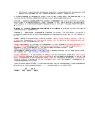 F.

PARTICIPAR EN LICITACIONES, CONCURSOS PUBLICOS Y/O ADJUDICACIONES, SUSCRIBIENDO LOS
RESPECTIVOS DOCUMENTOS, QUE CONLLEVE A LA REALIZACION DEL OBJETO SOCIAL.

EL GERENTE GENERAL PODRA REALIZAR TODOS LOS ACTOS NECESARIOS PARA LA ADMINISTRACION DE LA
SOCIEDAD, SALVO LAS FACULTADES RESERVADAS A LA JUNTA GENERAL DE ACCIONISTAS.
ARTICULO 9.- MODIFICACION DEL ESTATUTO, AUMENTO Y REDUCCION DEL CAPITAL: LA MODIFICACION DEL
PACTO SOCIAL, SE RIGE POR LOS ARTICULOS 198 Y 199 DE LA “LEY”, ASI COMO EL AUMENTO Y REDUCCION DEL
CAPITAL SOCIAL, SE SUJETA A LO DISPUESTO POR LOS ARTICULOS 201 AL 206 Y 215 AL 220, RESPECTIVAMENTE
DE LA “LEY”.
ARTICULO 10.- ESTADOS FINANCIEROS Y APLICACION DE UTILIDADES: SE RIGE POR LO DISPUESTO EN LOS
ARTICULOS 40, 221 AL 233 DE LA “LEY”.
ARTICULO 11.- DISOLUCION, LIQUIDACION Y EXTINCION: EN CUANTO A LA DISOLUCION, LIQUIDACION Y
EXTINCION DE LA SOCIEDAD, SE SUJETA A LO DISPUESTO POR LOS ARTICULOS 407, 409, 410, 412, 413 A 422 DE
LA “LEY”.
CUARTO.- QUEDA DESIGNADO COMO GERENTE GENERAL: CARLOS EMILIO VALENCIA VASQUEZ CON D.N.I.
25753963, CON DOMICILIO EN: JR. COMANDANTE JIMENEZ NRO. 265, DISTRITO DE MAGDALENA DEL MAR,
PROVINCIA DE LIMA, DEPARTAMENTO DE LIMA.
CLAUSULA ADICIONAL I.- SE DESIGNA COMO SUB-GERENTE DE LA SOCIEDAD A CECILIA QUINTANILLA DEL POZO
CON D.N.I. 07764193, CON DOMICILIO EN: CALLE LOS ALAMOS NRO 396, DPTO 503, DISTRITO DE SAN ISIDRO,
PROVINCIA DE LIMA, DEPARTAMENTO DE LIMA, QUIEN TENDRA LAS SIGUIENTES FACULTADES:
- REEMPLAZAR AL GERENTE EN CASO DE AUSENCIA.
- INTERVENIR EN FORMA INDIVIDUAL O CONJUNTA CON EL GERENTE GENERAL, EN LOS CASOS PREVISTOS EN
LOS INCISOS C, D, E Y F DEL ARTICULO 8 DEL ESTATUTO.
CLAUSULA ADICIONAL II.- DE CONFORMIDAD AL ARTICULO 315 DEL CODIGO CIVIL, INTERVIENE: JOSE CARLOS
FELIX CORRALES, CÓNYUGE DE: ANA SOFIA MEDINA PINEDA, AUTORIZANDO EXPRESAMENTE EL APORTE EN
BIENES NO DINERARIOS. DE CONFORMIDAD AL ARTÍCULO 315 DEL CODIGO CIVIL, INTERVIENE: CARLOS EMILIO
VALENCIA VASQUEZ, CÓNYUGE DE CECILIA QUINTANILLA DEL POZO, AUTORIZANDO EXPRESAMENTE EL
APORTE EN BIENES NO DINERARIOS.
AGREGUE USTED, SEÑOR NOTARIO, LO QUE FUERE DE LEY Y SÍRVASE CURSAR PARTES CORRESPONDIENTES
AL REGISTRO DE PERSONAS JURÍDICAS DE ……………. PARA SU RESPECTIVA INSCRIPCIÓN
…………….., …….. DE…….... DEL 2……..
(CIUDAD)
(DIA)
(MES)
(AÑO)

 