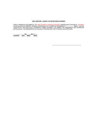DECLARACIÓN JURADA DE RECEPCION DE BIENES
POR EL PRESENTE DOCUMENTO, YO CARLOS EMILIO VALENCIA VASQUEZ, IDENTIFICADO CON DNI Nº 25753963,
EN MI CALIDAD DE GERENTE GENERAL DESIGNADO DE LA EMPRESA DENOMINADA “……………… S.A.C.”, QUE SE
CONSTITUYE, DECLARO BAJO JURAMENTO HABER RECIBIDO LOS BIENES NO DINERARIOS QUE APARECEN
DETALLADOS Y VALORIZADOS EN LA CLAUSULA TERCERA DEL PACTO SOCIAL QUE ANTECEDE.

…………….., …….. DE…….... DEL 2……..
(CIUDAD)
(DIA)
(MES)
(AÑO)

______________________________

 