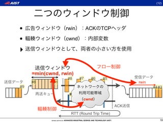 (12)




•                 rwin        ACK TCP

•                 cwnd

‣

     =min(cwnd, rwin)
                  #8     #7    #6    #5
     #8      #1                                   rwin
#9                                                       #4#3
                   #2    #3   #4     #5
                          cwnd
                                            ACK

                    RTT (Round Trip Time)
                                                            18
 