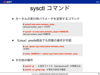 (38)



              sysctl
•
       $ sysctl net.core.wmem_max
       net.core.wmem_max = 131071

       # sysctl -w net.core.wmem_max=1048576
       net.core.wmem_max=1048576


•   Linux procfs
       $ cat /proc/sys/net/core/wmem_max
       131071

       # echo 1048576 > /proc/sys/net/core/wmem_max


•
       $ sysctl -p   #              /etc/sysctl.conf
       $ sysctl -a | grep tcp #
                                                         27
 