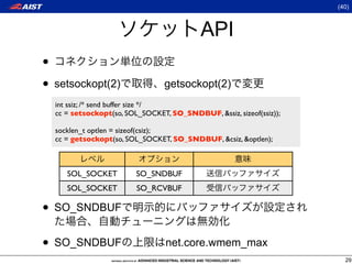 (40)



                                           API
•
• setsockopt(2)                  getsockopt(2)
  int ssiz; /* send buffer size */
  cc = setsockopt(so, SOL_SOCKET, SO_SNDBUF, &ssiz, sizeof(ssiz));

  socklen_t optlen = sizeof(csiz);
  cc = getsockopt(so, SOL_SOCKET, SO_SNDBUF, &csiz, &optlen);



     SOL_SOCKET          SO_SNDBUF
     SOL_SOCKET          SO_RCVBUF

• SO_SNDBUF
• SO_SNDBUF                      net.core.wmem_max
                                                                       29
 
