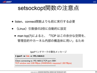 (42)



    setsockopt

• listen connect
• Linux                     2

 • man tcp(7)                          TCP




                  Iperf
  $ iperf -w 1m -c 192.168.0.2
  ------------------------------------------------------------
  Client connecting to 192.168.0.2, TCP port 5001
  TCP window size: 2.00 MByte (WARNING: requested 1.00 MByte)
  ------------------------------------------------------------

                                                                   30
 