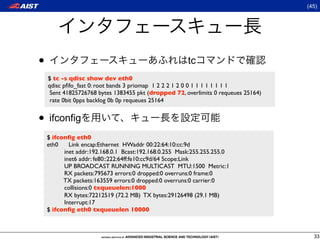 (45)




•                                                      tc
    $ tc -s qdisc show dev eth0
    qdisc pﬁfo_fast 0: root bands 3 priomap 1 2 2 2 1 2 0 0 1 1 1 1 1 1 1 1
     Sent 41825726768 bytes 1383455 pkt (dropped 72, overlimits 0 requeues 25164)
     rate 0bit 0pps backlog 0b 0p requeues 25164


• ifconfig
    $ ifconﬁg eth0
    eth0    Link encap:Ethernet HWaddr 00:22:64:10:cc:9d
          inet addr:192.168.0.1 Bcast:192.168.0.255 Mask:255.255.255.0
          inet6 addr: fe80::222:64ff:fe10:cc9d/64 Scope:Link
          UP BROADCAST RUNNING MULTICAST MTU:1500 Metric:1
          RX packets:795673 errors:0 dropped:0 overruns:0 frame:0
          TX packets:163559 errors:0 dropped:0 overruns:0 carrier:0
          collisions:0 txqueuelen:1000
          RX bytes:72212519 (72.2 MB) TX bytes:29126498 (29.1 MB)
          Interrupt:17
    $ ifconﬁg eth0 txqueuelen 10000



                                                                                      33
 