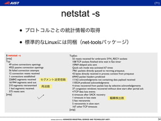 (71)



                                              netstat -s
            •
            •                         Linux                 net-tools

$ netstat -s                                    TcpExt:
[snip]                                             55 resets received for embryonic SYN_RECV sockets
Tcp:                                               108 TCP sockets ﬁnished time wait in fast timer
   49 active connections openings                  10969 delayed acks sent
   4925 passive connection openings                Quick ack mode was activated 67 times
   56 failed connection attempts                   7961 packets directly queued to recvmsg prequeue.
   12 connection resets received                   43 bytes directly received in process context from prequeue
   1 connections established                       69443 packet headers predicted
   226842 segments received                        11162 acknowledgments not containing data payload received
   161944 segments send out                        110524 predicted acknowledgments
   210 segments retransmited                       4 times recovered from packet loss by selective acknowledgements
   1 bad segments received.                        37 congestion windows recovered without slow start after partial ack
   575 resets sent                                 4 TCP data loss events
[snip]                                             6 timeouts after SACK recovery
                                                   1 timeouts in loss state
                                                   5 fast retransmits
                                                   5 retransmits in slow start
                                                   167 other TCP timeouts
                                                [snip]


                                                                                                                            34
 