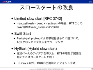 (55)




• Limited slow start [RFC 3742]
 •   max_ssthresh  cwnd = ssthresh     RTT
     cwnd      max_ssthresh/2

• Swift Start
 •   Packet-pair probing
     ACK

• HyStart (Hybrid slow start)
 •                                 RTT


 •     Linux 2.6.29 CUBIC
                                                 44
 