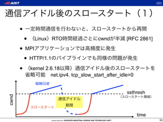 (22)




       •
           •   Linux RTO                 cwnd        [RFC 2861]

       • MPI
        • HTTP/1.1
       • kernel 2.6.18
                    net.ipv4. tcp_slow_start_after_idle=0


                                                      ssthresh
cwnd




                                                            time
                                                                     50
 