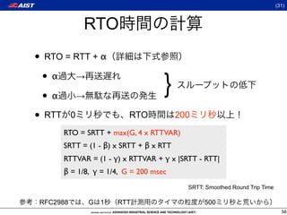 (31)



           RTO
• RTO = RTT + α
 •α →
 •α →
                                   }
• RTT 0                  RTO            200
      RTO = SRTT + max(G, 4 x RTTVAR)
      SRTT = (1 - β) x SRTT + β x RTT
      RTTVAR = (1 - γ) x RTTVAR + γ x |SRTT - RTT|
      β = 1/8, γ = 1/4, G = 200 msec
                                          SRTT: Smoothed Round Trip Time

 RFC2988     G 1     RTT                       500
                                                                             58
 