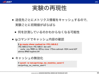 (66)




•

    •
• ip
        $ ip route show cached to 192.168.0.2
        192.168.0.2 from 192.168.0.1 dev eth1
           cache mtu 9000 rtt 187ms rttvar 175ms ssthresh 1024 cwnd 637
        advmss 8960 hoplimit 64


•
        # sysctl -w net.ipv4.tcp_no_metrics_save=1
        net.ipv4.tcp_no_metrics_save=1


                                                                            68
 