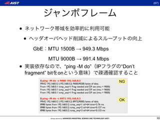 (67)




•
    •
        GbE      MTU 1500B → 949.3 Mbps

        (Gb      MTU 9000B → 991.4 Mbps
•                               “ping -M do” IP                             “Don’t
    fragment” bit on
          $ ping -M do -s 9000 192.168.0.2                                  NG
          PING 192.168.0.2 (192.168.0.2) 9000(9028) bytes of data.
          From 192.168.0.1 icmp_seq=1 Frag needed and DF set (mtu = 9000)
          From 192.168.0.1 icmp_seq=1 Frag needed and DF set (mtu = 9000)
          From 192.168.0.1 icmp_seq=1 Frag needed and DF set (mtu = 9000)

          $ ping -M do -s 8972 192.168.0.2
          PING 192.168.0.2 (192.168.0.2) 8972(9000) bytes of data.          OK
          8980 bytes from 192.168.0.2: icmp_seq=1 ttl=64 time=3.76 ms
          8980 bytes from 192.168.0.2: icmp_seq=2 ttl=64 time=0.127 ms
          8980 bytes from 192.168.0.2: icmp_seq=3 ttl=64 time=0.133 ms


                                                                                       69
 