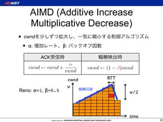 AIMD (Additive Increase
        Multiplicative Decrease)
•   cwnd

    •   α:          β:

             ACK
                        α
        cwnd ← cwnd +           cwnd ← (1 − β)cwnd
                      cwnd
                         cwnd          RTT
                         w
Reno: α=1, β=0.5                                w/2




                                                time
                                                       92
 