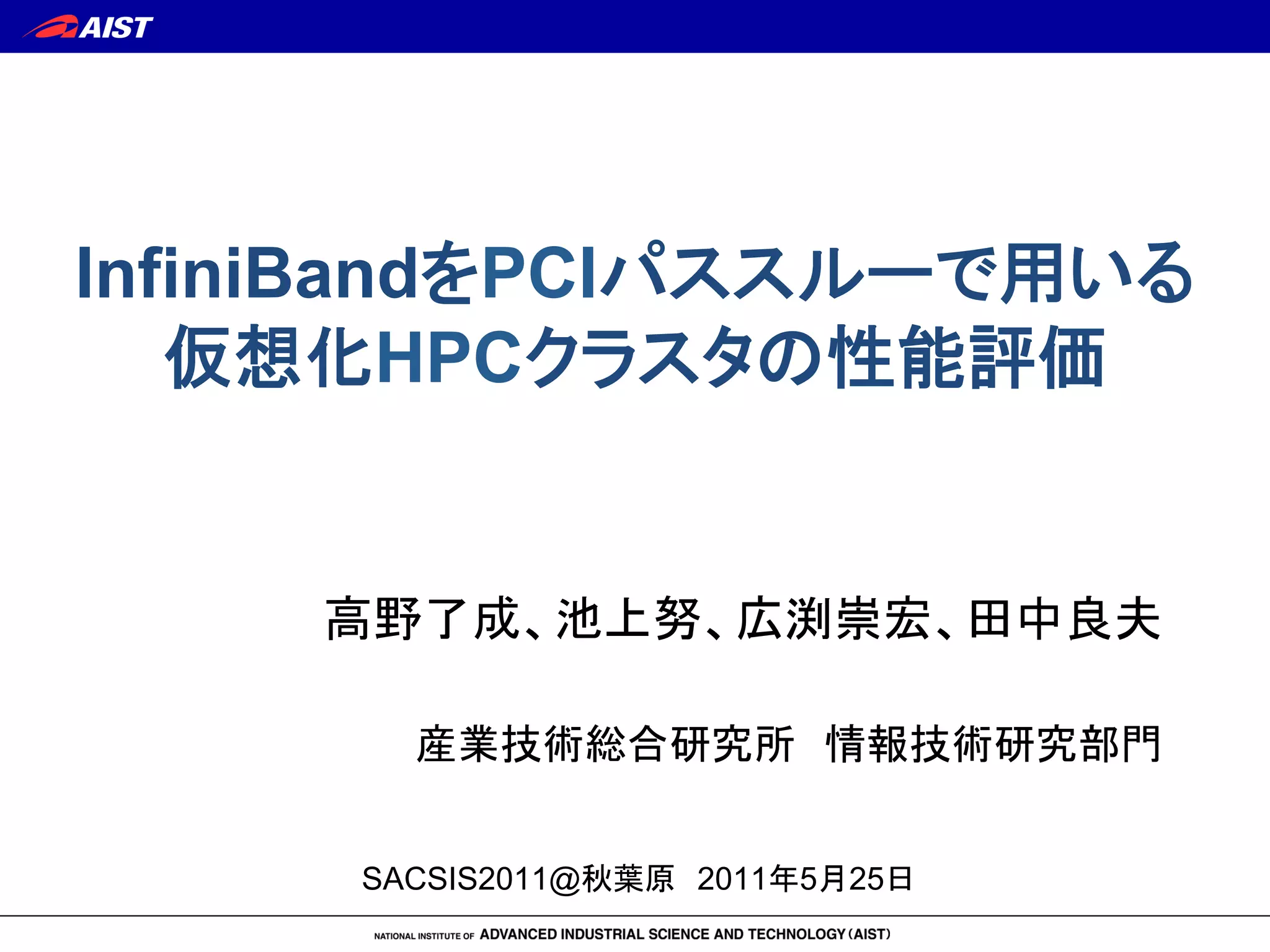 InfiniBandをPCIパススルーで用いる
仮想化HPCクラスタの性能評価	
高野了成、池上努、広渕崇宏、田中良夫!
!
産業技術総合研究所　情報技術研究部門	
SACSIS2011@秋葉原　2011年5月25日	
 