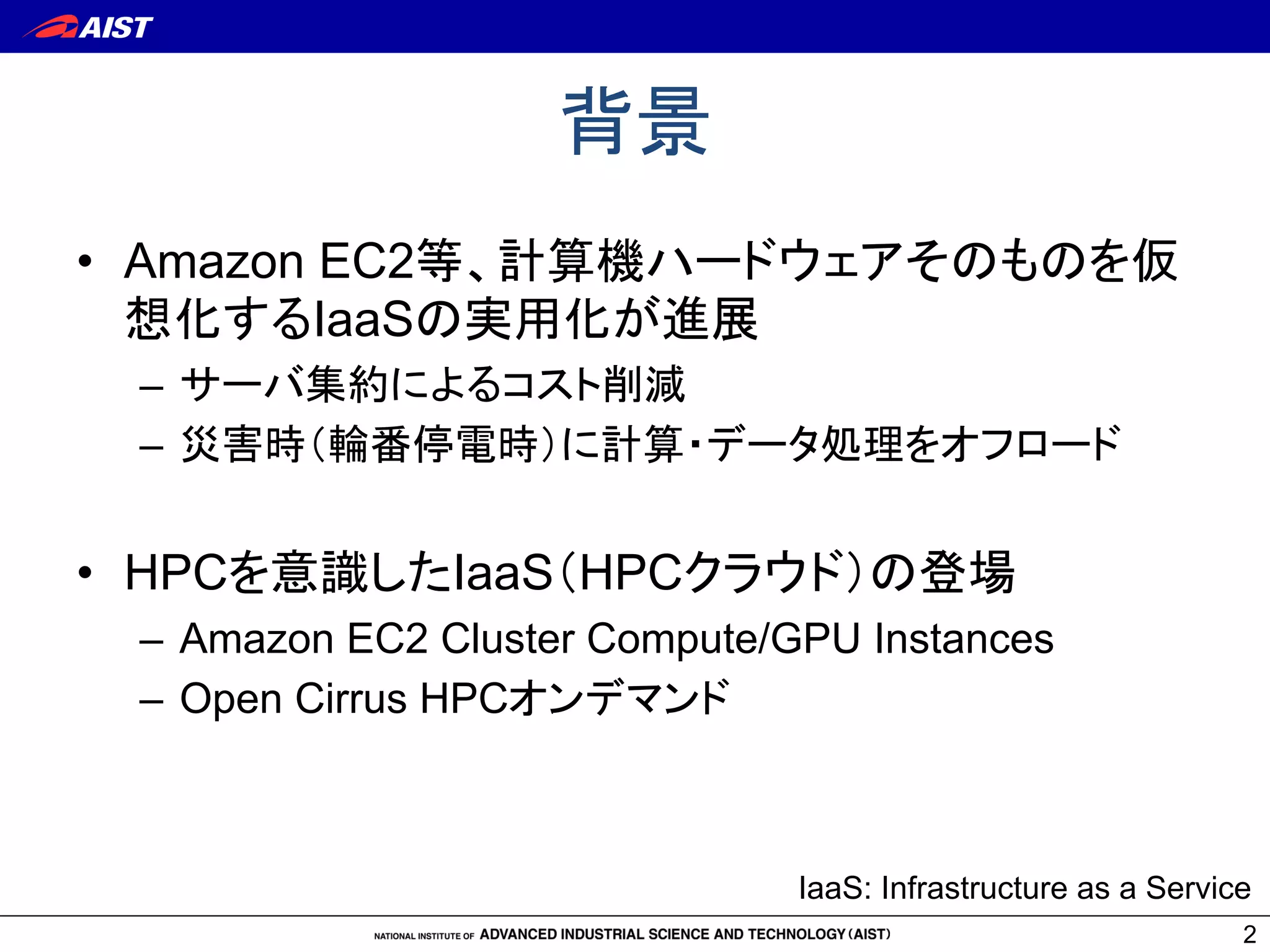 背景	
•  Amazon EC2等、計算機ハードウェアそのものを仮
想化するIaaSの実用化が進展
–  サーバ集約によるコスト削減
–  災害時（輪番停電時）に計算・データ処理をオフロード
•  HPCを意識したIaaS（HPCクラウド）の登場
–  Amazon EC2 Cluster Compute/GPU Instances
–  Open Cirrus HPCオンデマンド	
2
IaaS: Infrastructure as a Service	
 