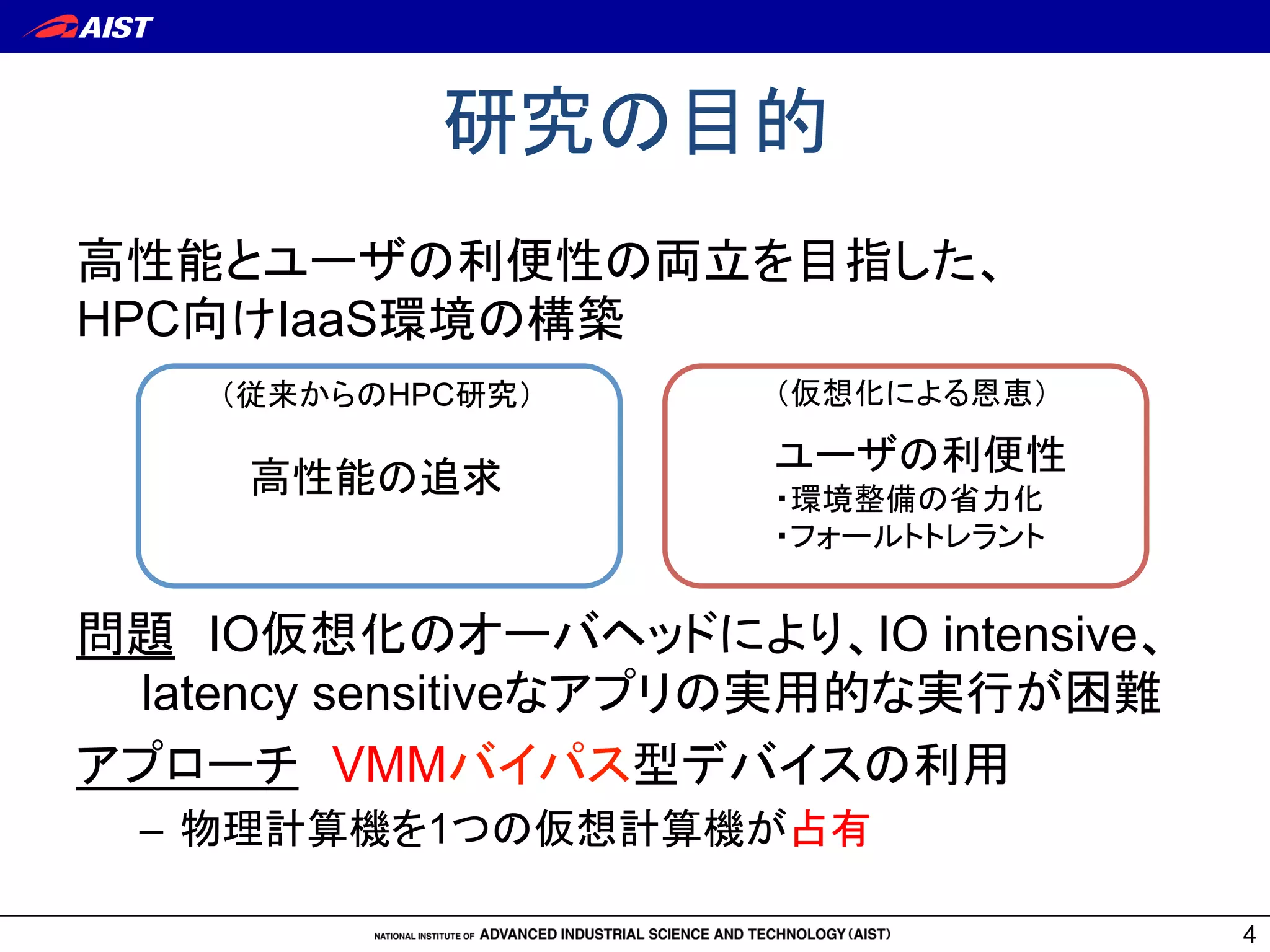 高性能とユーザの利便性の両立を目指した、
HPC向けIaaS環境の構築
問題　IO仮想化のオーバヘッドにより、IO intensive、
　　latency sensitiveなアプリの実用的な実行が困難
アプローチ　VMMバイパス型デバイスの利用
–  物理計算機を1つの仮想計算機が占有
研究の目的	
4
（従来からのHPC研究）
高性能の追求	
（仮想化による恩恵）
ユーザの利便性
・環境整備の省力化
・フォールトトレラント	
 