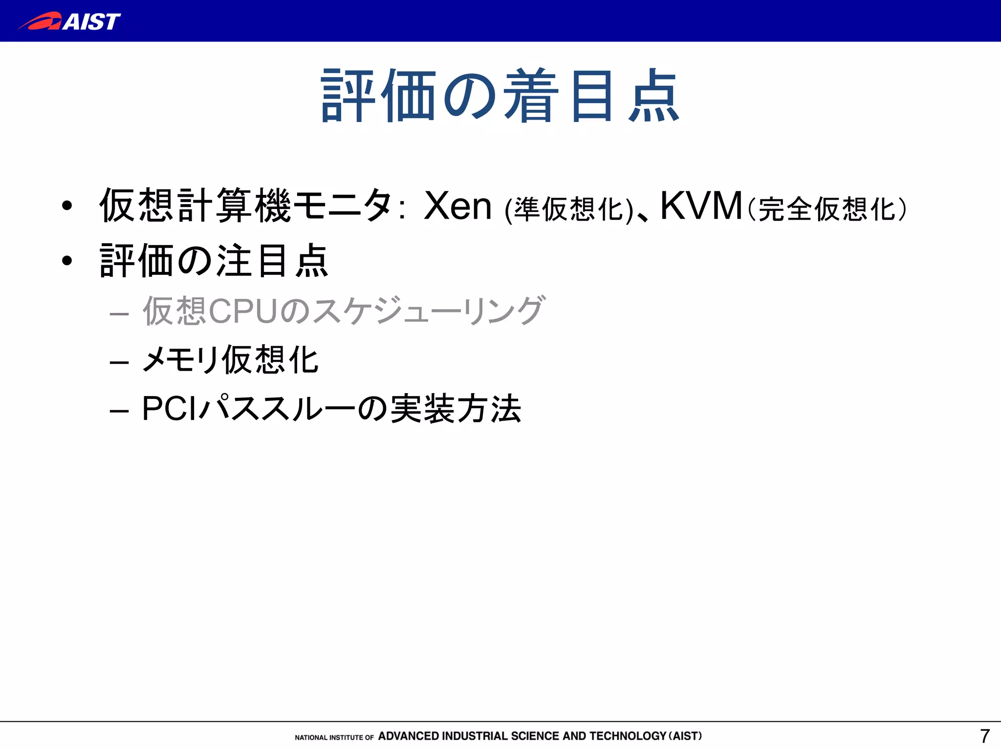 評価の着目点	
7
•  仮想計算機モニタ： Xen (準仮想化)、KVM（完全仮想化）
•  評価の注目点
–  仮想CPUのスケジューリング
–  メモリ仮想化
–  PCIパススルーの実装方法	
 