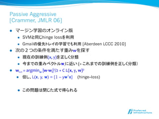 Passive Aggressive
[Crammer, JMLR 06]
l  マージン学習のオンライン版
l  SVMと同じhinge lossを利用
l  Gmailの優先トレイの学習でも利用 [Aberdeen LCCC 2010...