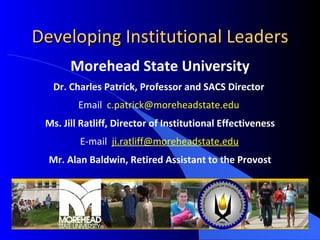 Developing Institutional Leaders Morehead State University Dr. Charles Patrick, Professor and SACS Director  Email  [email_address]   Ms. Jill Ratliff, Director of Institutional Effectiveness E-mail  [email_address] Mr. Alan Baldwin, Retired Assistant to the Provost Slide  Developing Institutional Leaders 