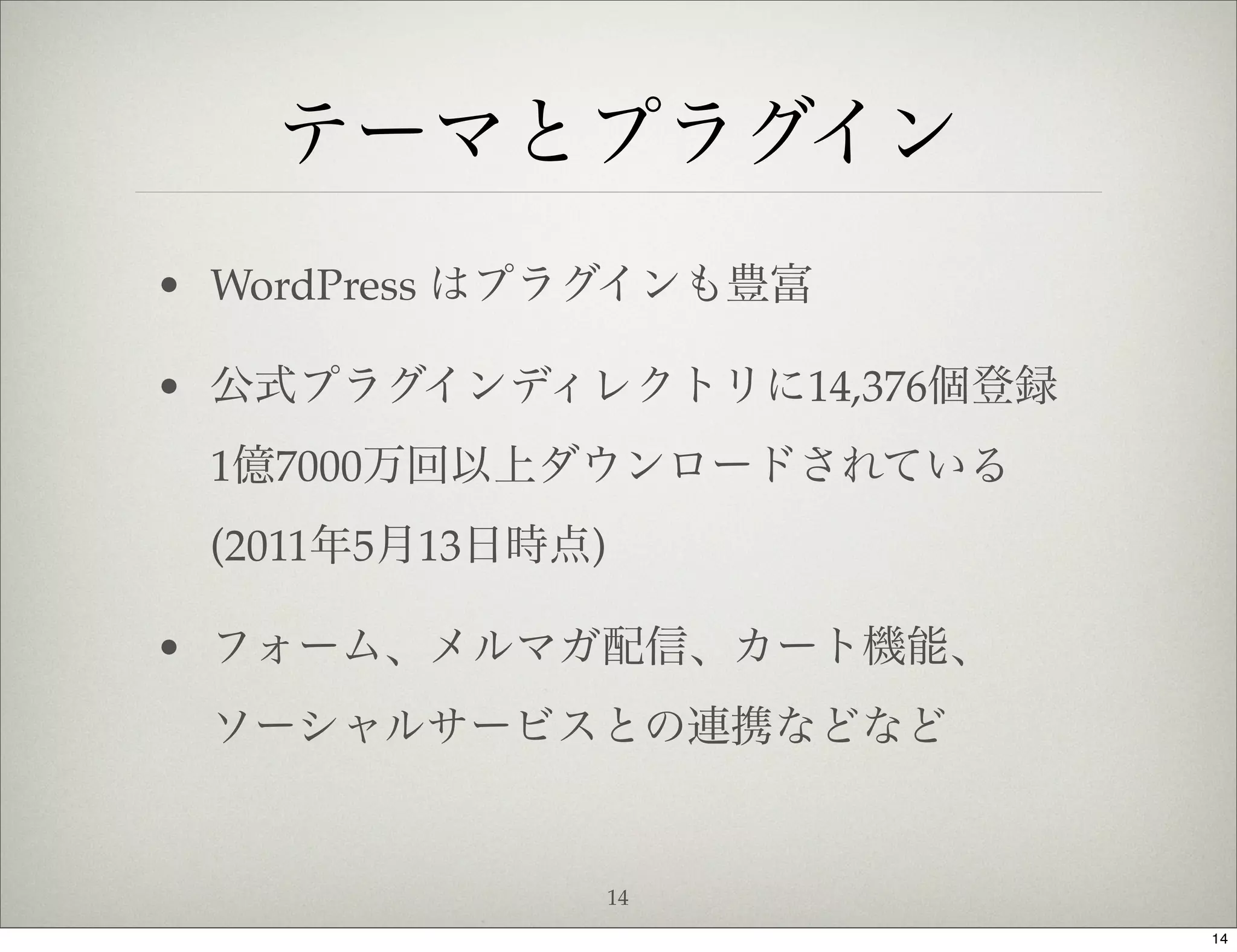 テーマとプラグイン
• WordPress はプラグインも豊富

• 公式プラグインディレクトリに14,376個登録
 1億7000万回以上ダウンロードされている
 (2011年5月13日時点)

• フォーム、メルマガ配信、カート機能、
 ソーシャルサービスとの連携などなど


                  14
                            14
 