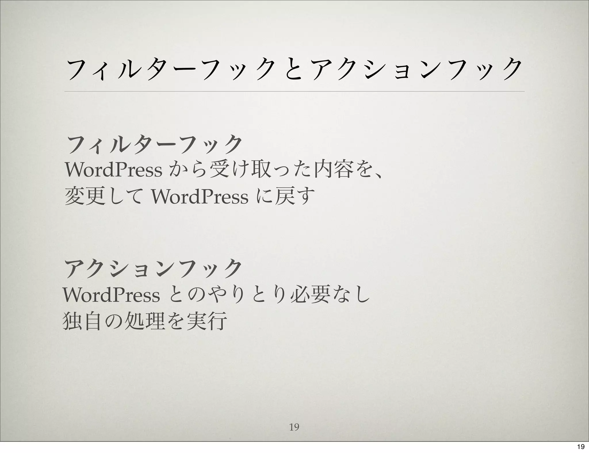 フィルターフックとアクションフック

フィルターフック
WordPress から受け取った内容を、
変更して WordPress に戻す


アクションフック
WordPress とのやりとり必要なし
独自の処理を実行



              19
                        19
 