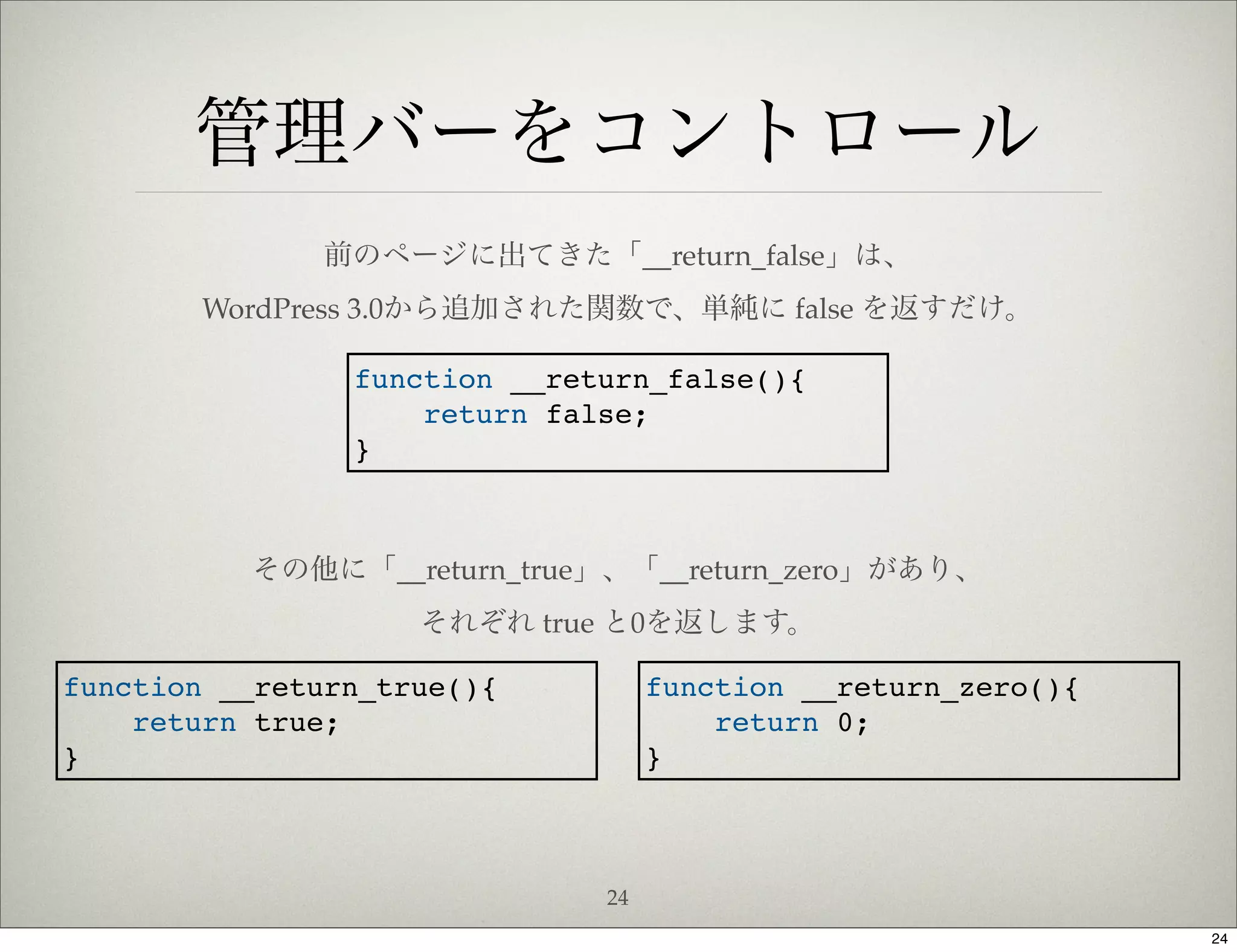 管理バーをコントロール
              前のページに出てきた「__return_false」は、
        WordPress 3.0から追加された関数で、単純に false を返すだけ。

                function __return_false(){
                    return false;
                }



          その他に「__return_true」、「__return_zero」があり、
                    それぞれ true と0を返します。

function __return_true(){          function __return_zero(){
    return true;                       return 0;
}                                  }



                              24
                                                               24
 