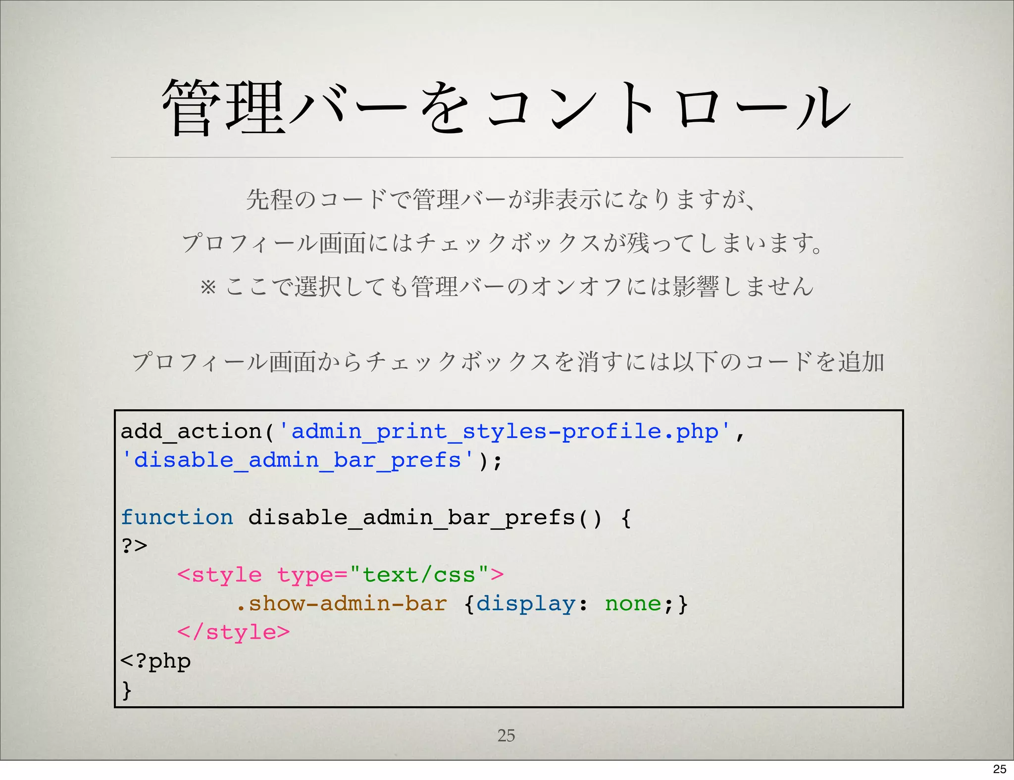 管理バーをコントロール
        先程のコードで管理バーが非表示になりますが、
    プロフィール画面にはチェックボックスが残ってしまいます。
     ※ ここで選択しても管理バーのオンオフには影響しません


プロフィール画面からチェックボックスを消すには以下のコードを追加

add_action('admin_print_styles-profile.php',
'disable_admin_bar_prefs');

function disable_admin_bar_prefs() {
?>
    <style type="text/css">
        .show-admin-bar {display: none;}
    </style>
<?php
}
                          25
                                               25
 