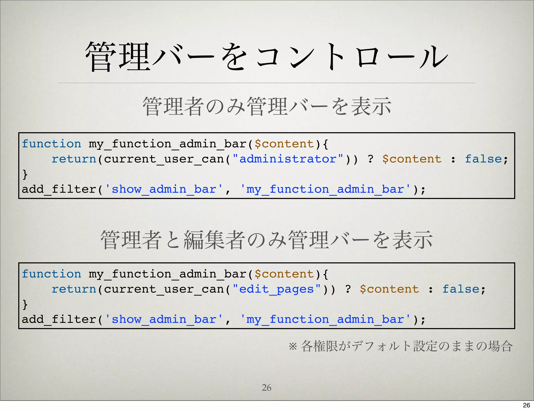 管理バーをコントロール
                管理者のみ管理バーを表示
function my_function_admin_bar($content){
    return(current_user_can("administrator")) ? $content : false;
}
add_filter('show_admin_bar', 'my_function_admin_bar');



          管理者と編集者のみ管理バーを表示
function my_function_admin_bar($content){
    return(current_user_can("edit_pages")) ? $content : false;
}
add_filter('show_admin_bar', 'my_function_admin_bar');

                                     ※ 各権限がデフォルト設定のままの場合


                                26
                                                                    26
 