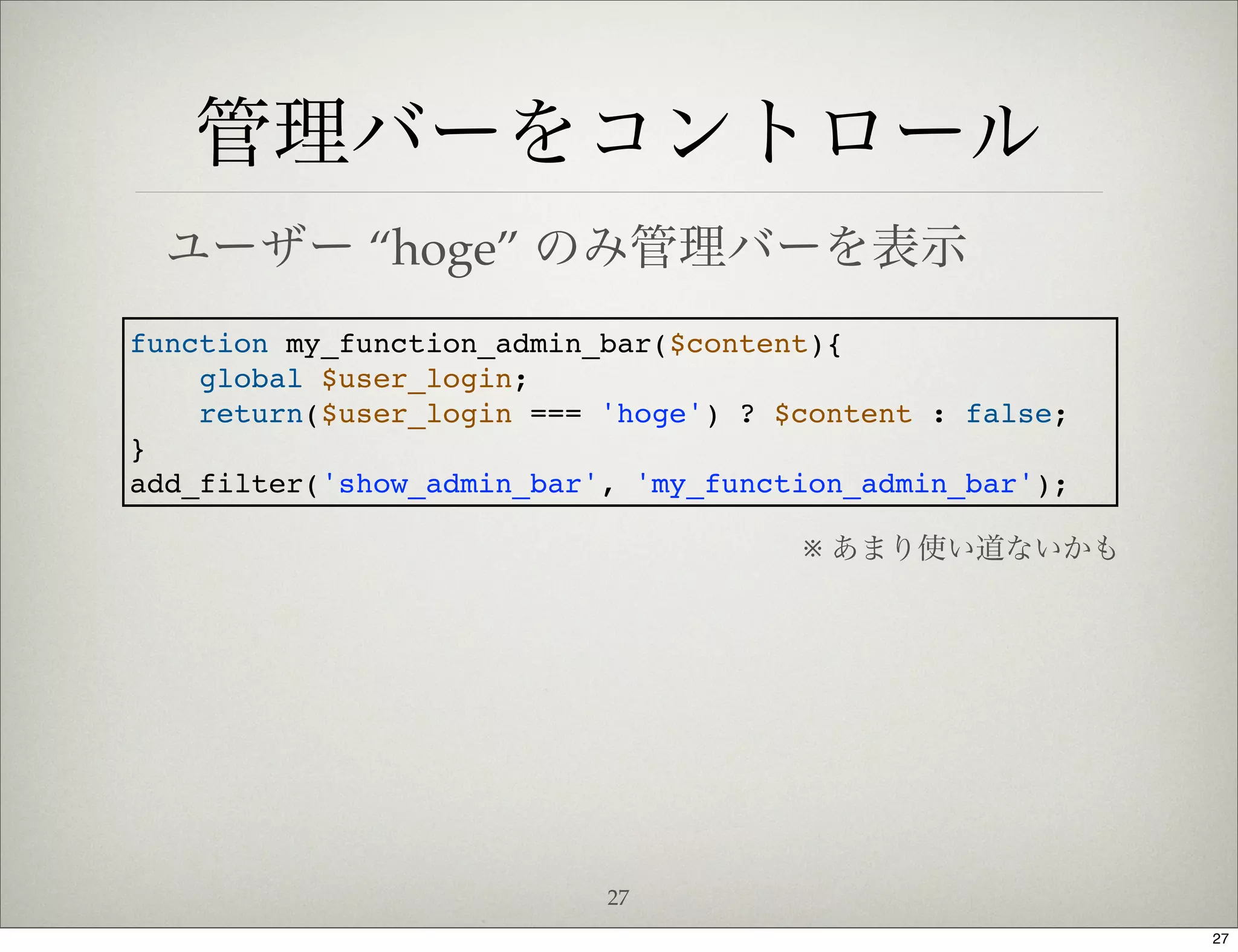 管理バーをコントロール
  ユーザー “hoge” のみ管理バーを表示
function my_function_admin_bar($content){
    global $user_login;
    return($user_login === 'hoge') ? $content : false;
}
add_filter('show_admin_bar', 'my_function_admin_bar');

                                      ※ あまり使い道ないかも




                           27
                                                         27
 