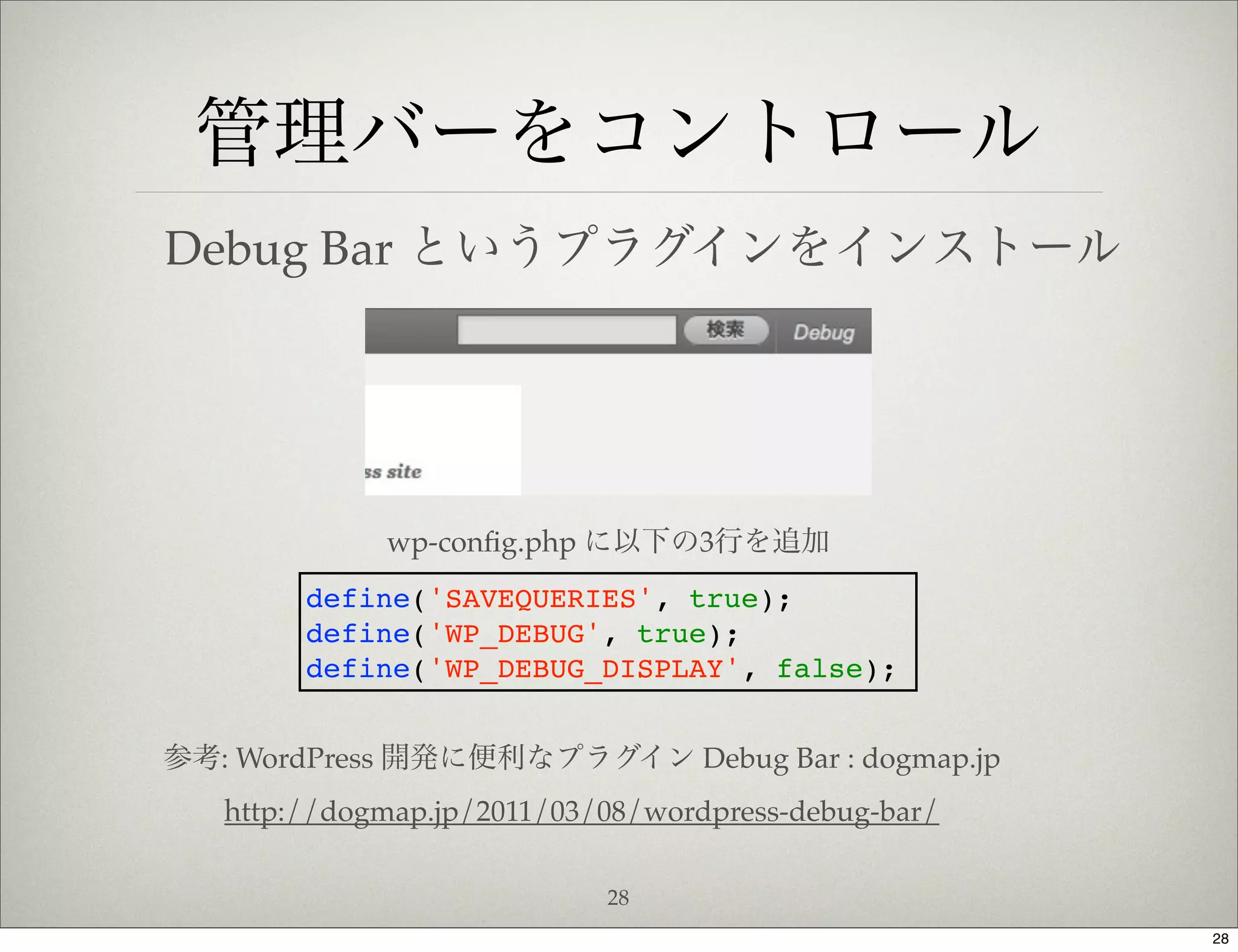 管理バーをコントロール
Debug Bar というプラグインをインストール




             wp-conﬁg.php に以下の3行を追加
        define('SAVEQUERIES', true);
        define('WP_DEBUG', true);
        define('WP_DEBUG_DISPLAY', false);


参考: WordPress 開発に便利なプラグイン Debug Bar : dogmap.jp
   http://dogmap.jp/2011/03/08/wordpress-debug-bar/

                            28
                                                      28
 