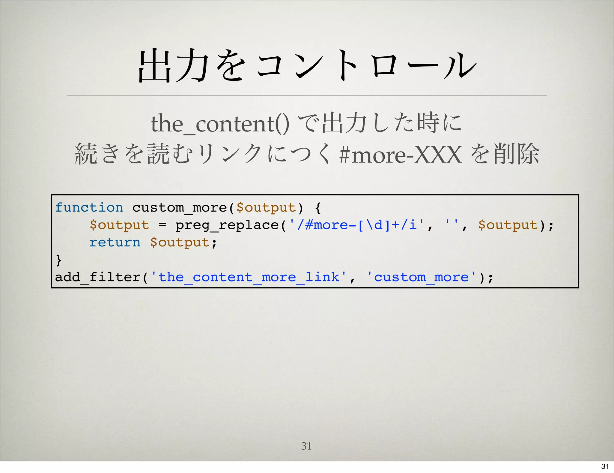 出力をコントロール
     the_content() で出力した時に
  続きを読むリンクにつく#more-XXX を削除

function custom_more($output) {
    $output = preg_replace('/#more-[d]+/i', '', $output);
    return $output;
}
add_filter('the_content_more_link', 'custom_more');




                            31
                                                             31
 