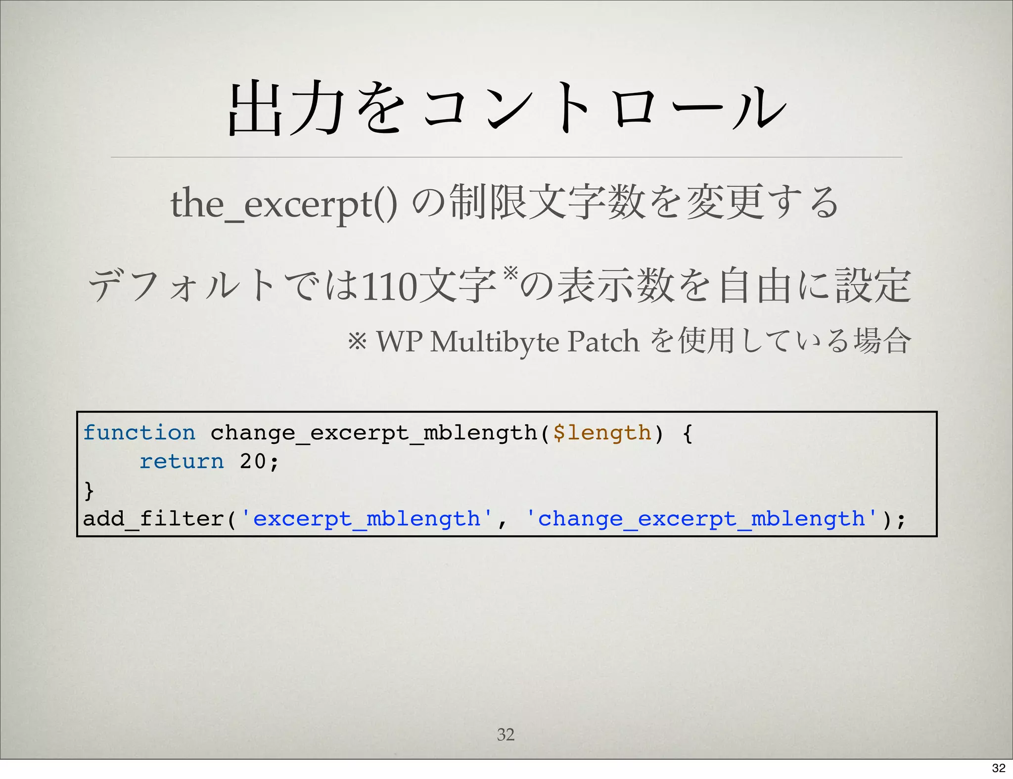 出力をコントロール
      the_excerpt() の制限文字数を変更する
                             ※
デフォルトでは110文字 の表示数を自由に設定
                  ※ WP Multibyte Patch を使用している場合

function change_excerpt_mblength($length) {
    return 20;
}
add_filter('excerpt_mblength', 'change_excerpt_mblength');




                             32
                                                             32
 