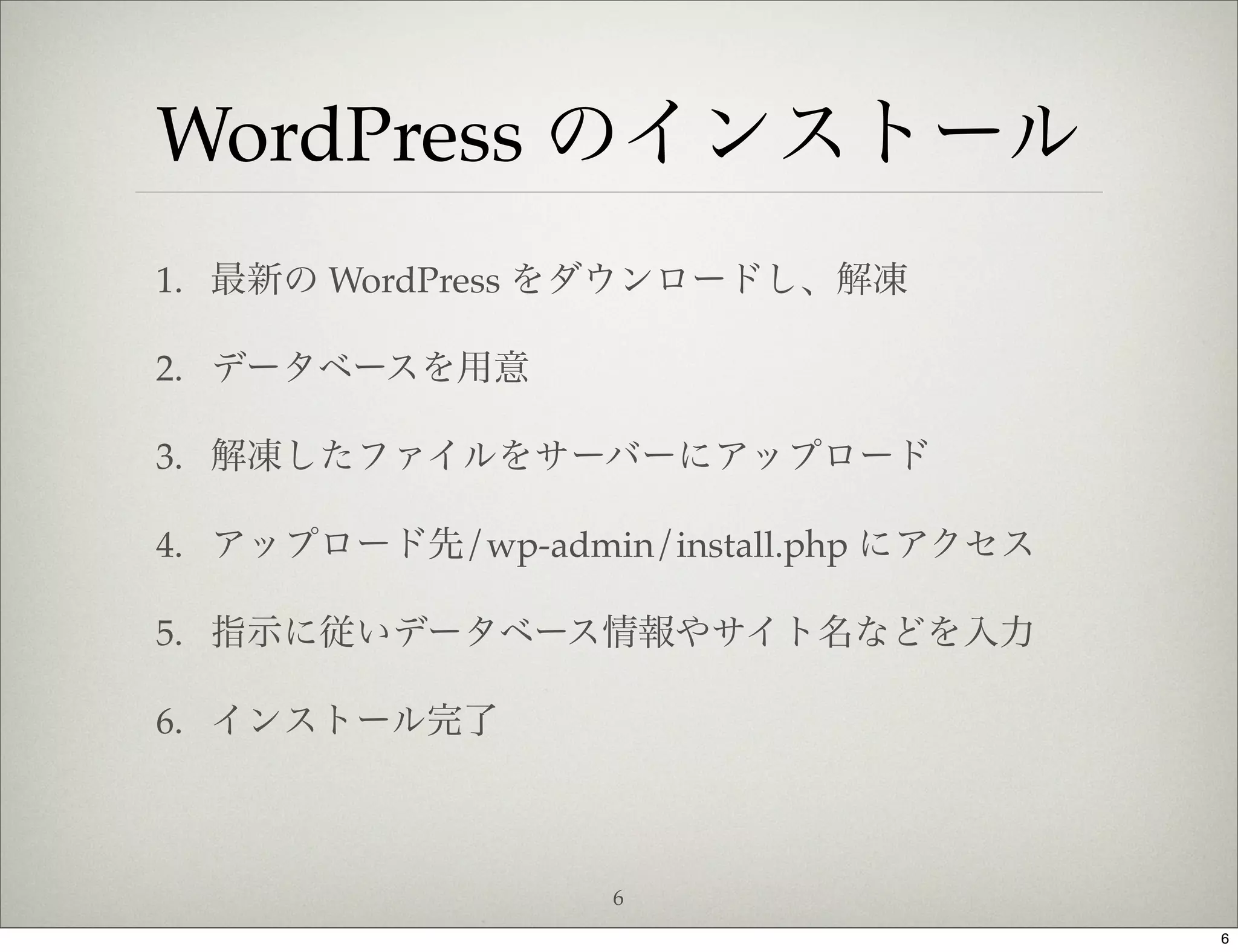 WordPress のインストール
1. 最新の WordPress をダウンロードし、解凍

2. データベースを用意

3. 解凍したファイルをサーバーにアップロード

4. アップロード先/wp-admin/install.php にアクセス

5. 指示に従いデータベース情報やサイト名などを入力

6. インストール完了



                   6
                                        6
 