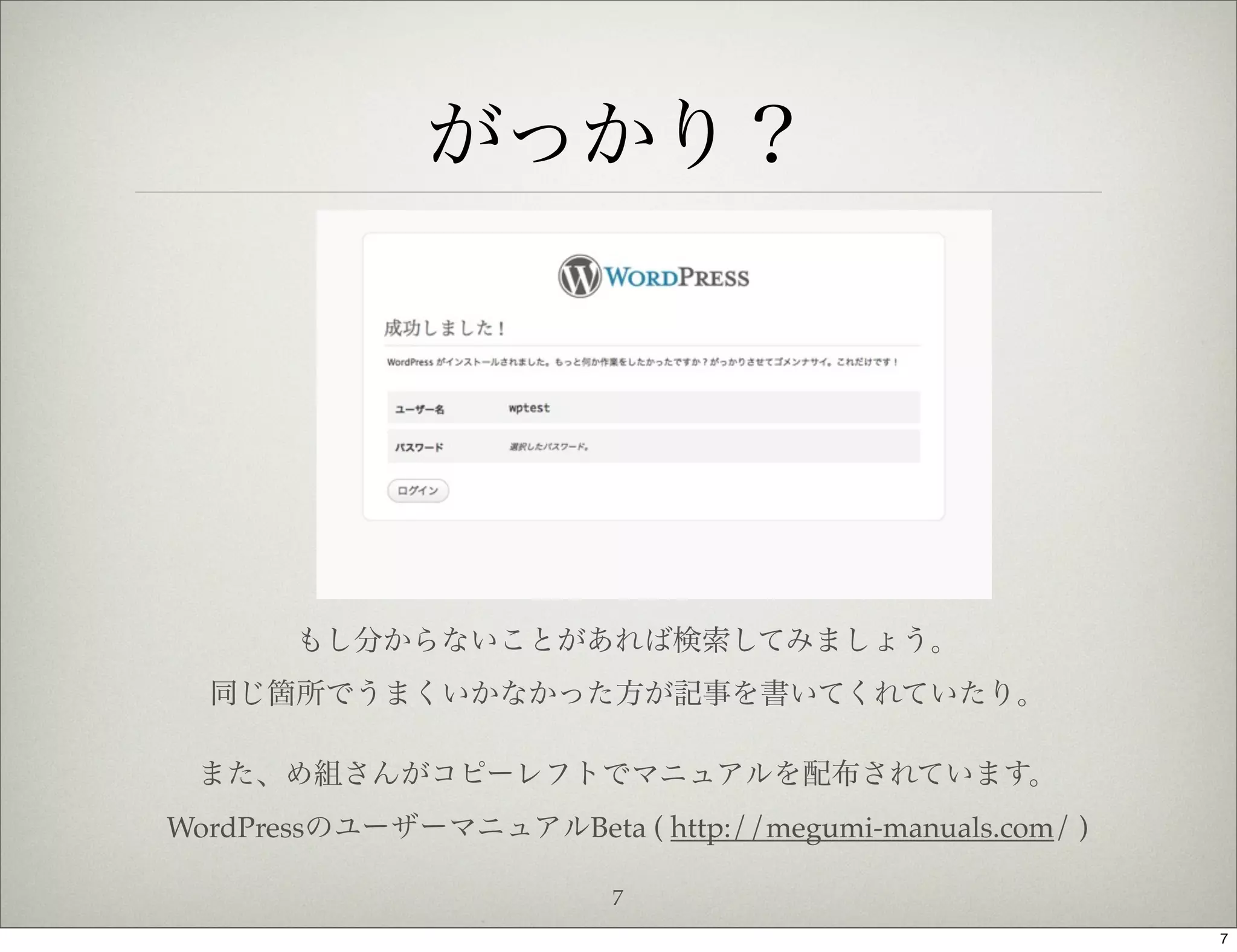 がっかり？




       もし分からないことがあれば検索してみましょう。
  同じ箇所でうまくいかなかった方が記事を書いてくれていたり。

 また、め組さんがコピーレフトでマニュアルを配布されています。
WordPressのユーザーマニュアルBeta ( http://megumi-manuals.com/ )

                          7
                                                         7
 
