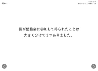 初めに
僕が勉強会に参加して得られたことは 
大きく分けて３つありました。
SaCSS Vol.94 
勉強会に行って人生が変わった話
 