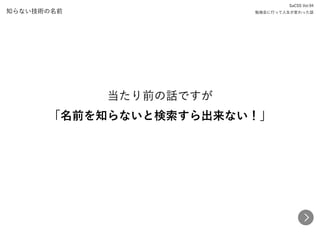 知らない技術の名前
当たり前の話ですが 
「名前を知らないと検索すら出来ない！」
SaCSS Vol.94 
勉強会に行って人生が変わった話
 