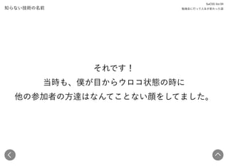 知らない技術の名前
それです！ 
当時も、僕が目からウロコ状態の時に 
他の参加者の方達はなんてことない顔をしてました。
SaCSS Vol.94 
勉強会に行って人生が変わった話
 