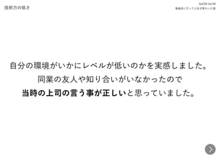 技術力の低さ
自分の環境がいかにレベルが低いのかを実感しました。 
同業の友人や知り合いがいなかったので 
当時の上司の言う事が正しいと思っていました。
SaCSS Vol.94 
勉強会に行って人生が変わった話
 