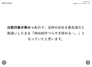 技術力の低さ
比較対象が無かったので、当時の会社を最先端だと 
勘違いしたまま「Web制作つらすぎ辞める…。」と 
なっていたと思います。
SaCSS Vol.94 
勉強会に行って人生が変わった話
 